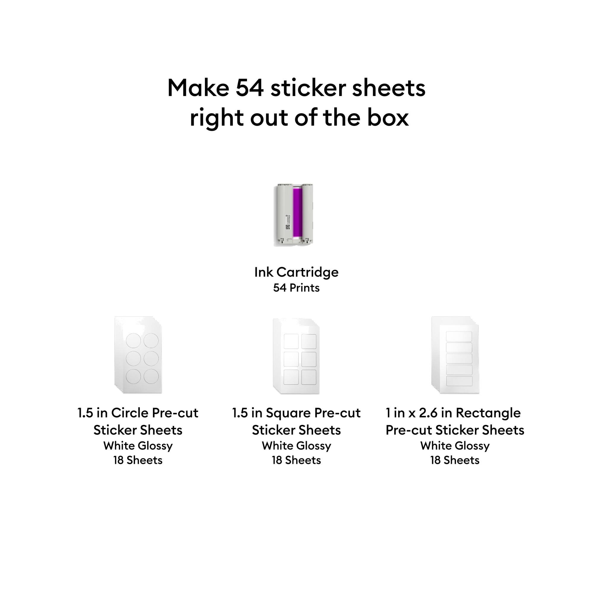 Make 54 sticker sheets right out of the box

Ink Cartridge 54 Prints

1.5 in Circle Pre-cut Sticker Sheets White Glossy 18 Sheets

1.5 in Square Pre-cut Sticker Sheets White Glossy 18 Sheets

1 in x 2.6 in Rectangle Pre-cut Sticker Sheets White Glossy 18 Sheets