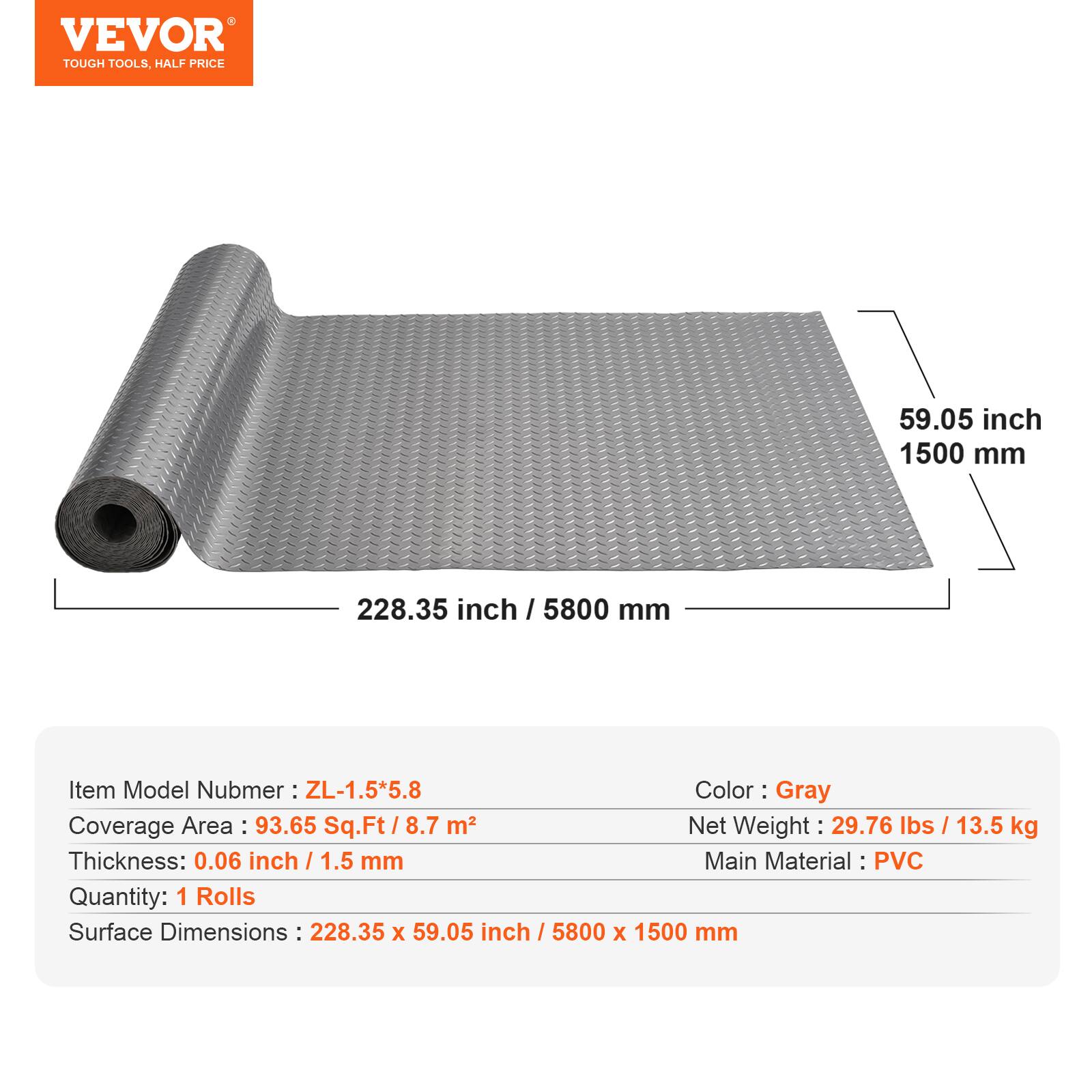 VEVOR  
TOUGH TOOLS, HALF PRICE  

Item Model Number: ZL-1.5*5.8  
Color: Gray  
Coverage Area: 93.65 Sq.Ft / 8.7 m²  
Net Weight: 29.76 lbs / 13.5 kg  
Thickness: 0.06 inch / 1.5 mm  
Main Material: PVC  
Quantity: 1 Rolls  
Surface Dimensions: 228.35 x 59.05 inch / 5800 x 1500 mm  

59.05 inch / 1500 mm  
228.35 inch / 5800 mm