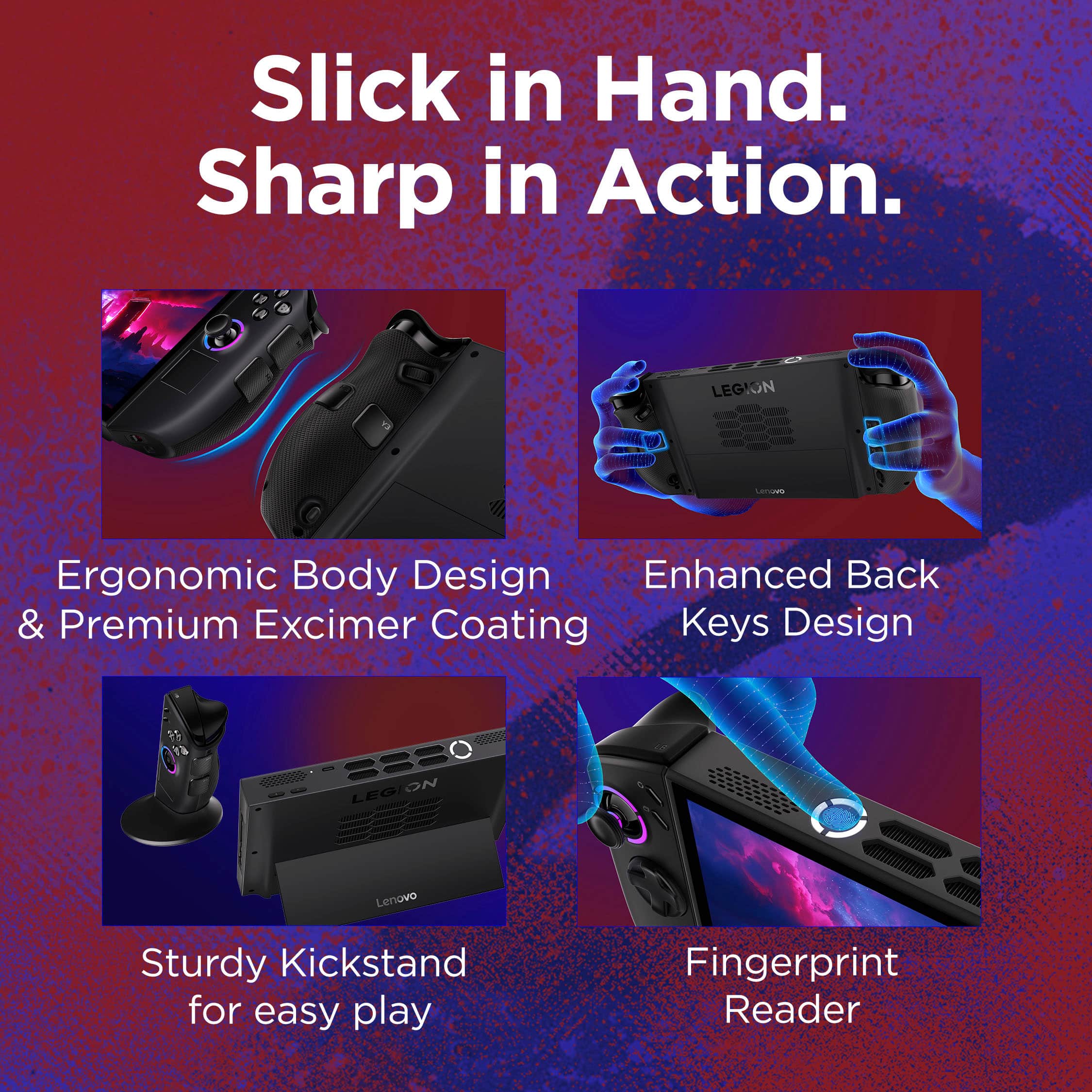 Slick in Hand.
Sharp in Action.
- Ergonomic Body Design & Premium Excimer Coating
- Enhanced Back Keys Design
- Sturdy Kickstand for easy play
- Fingerprint Reader