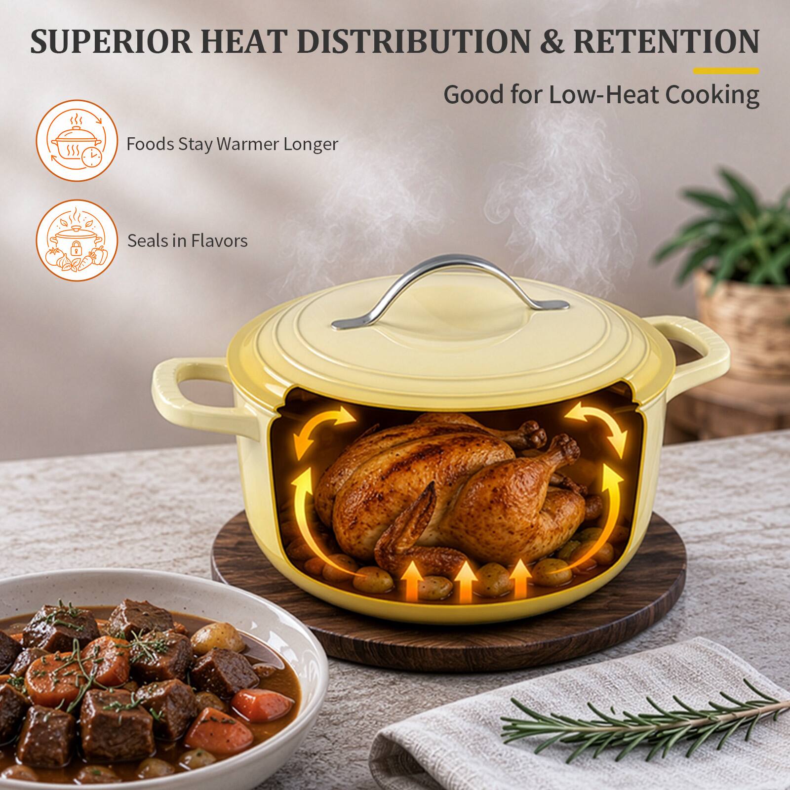 SUPERIOR HEAT DISTRIBUTION & RETENTION  
Good for Low-Heat Cooking  
Foods Stay Warmer Longer  
Seals in Flavors
