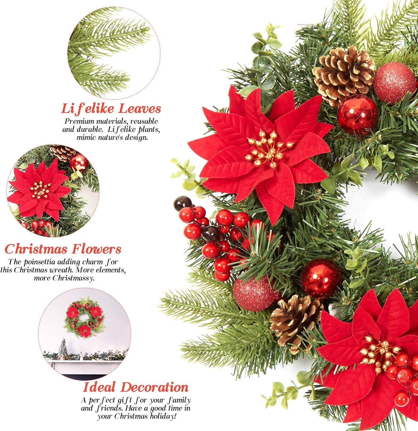 Lifelike Leaves  
Premium materials, reusable and durable. Lifelike plants, mimic nature's design.

Christmas Flowers  
The poinsettia adds charm for this Christmas wreath. More elements, more Christmassy.

Ideal Decoration  
A perfect gift for your family and friends. Have a good time in your Christmas holiday!