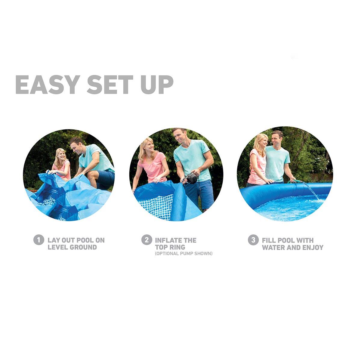 EASY SET UP

1. LAY OUT POOL ON LEVEL GROUND

2. INFLATE THE TOP RING (OPTIONAL PUMP SHOWN)

3. FILL POOL WITH WATER AND ENJOY