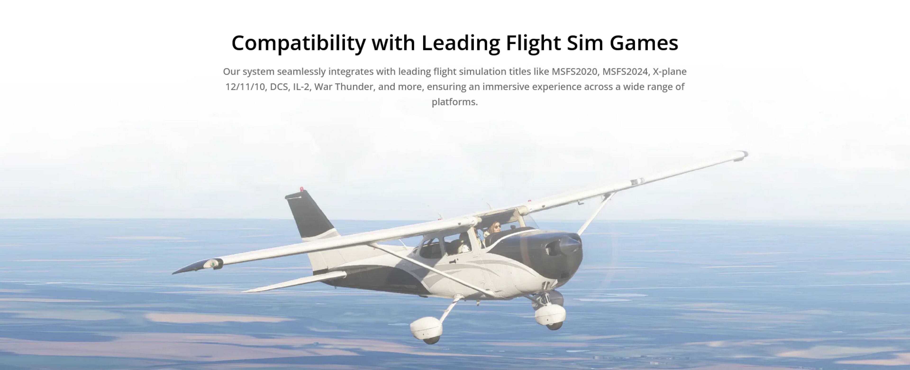 Compatibility with Leading Flight Sim Games

Our system seamlessly integrates with leading flight simulation titles like MSFS2020, MSFS2024, X-plane 12/11/10, DCS, IL-2, War Thunder, and more, ensuring an immersive experience across a wide range of platforms.