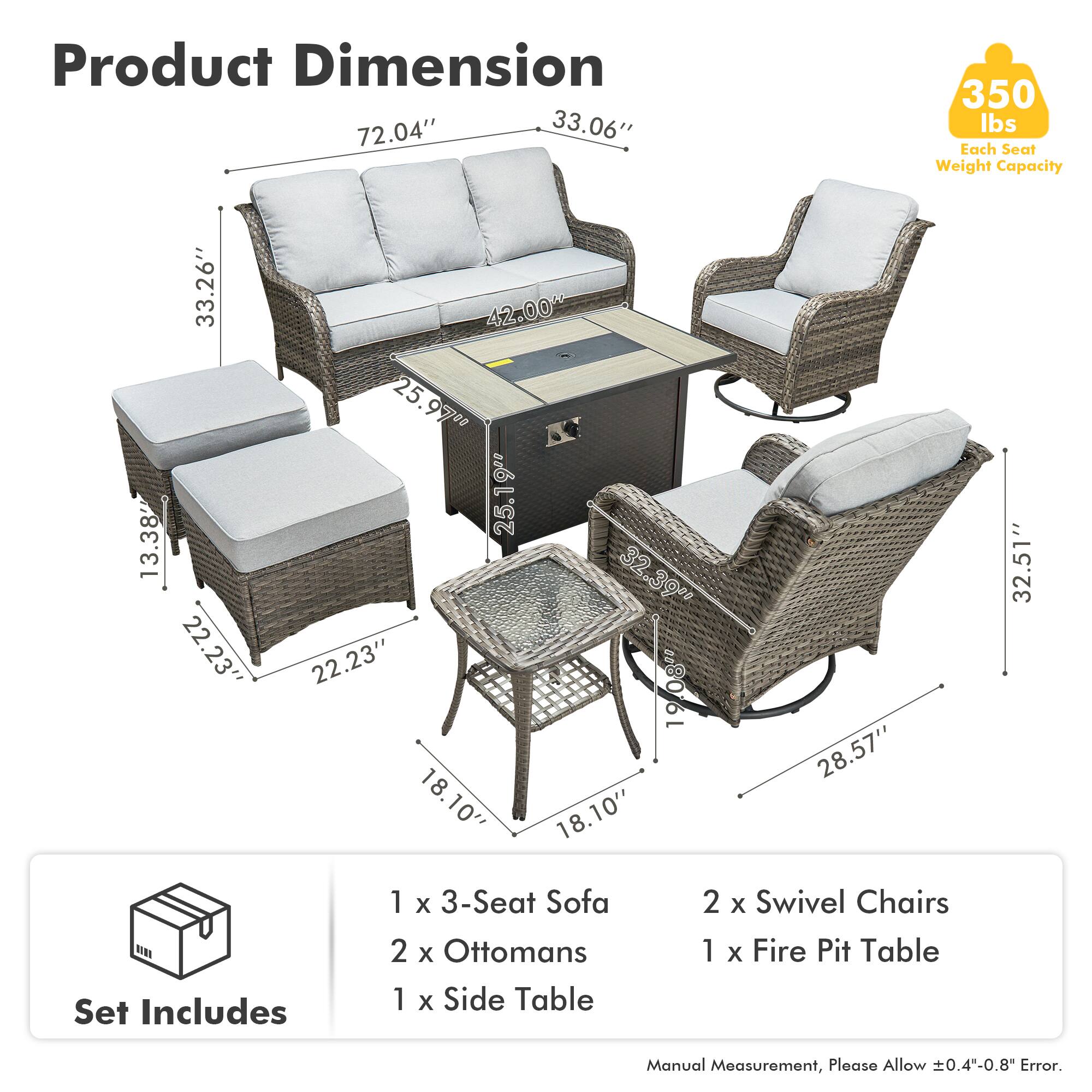 Product Dimension  
72.04" x 33.06"  
Each Seat Weight Capacity: 350 lbs  

33.26" x 13.38" x 22.23"  
42.00" x 25.97" x 25.1"  
32.39" x 22.23" x 19.08"  
18.10" x 18.10" x 28.57" x 32.51"  

Set Includes  
1 x 3-Seat Sofa  
2 x Ottomans  
1 x Side Table  
2 x Swivel Chairs  
1 x Fire Pit Table  

Manual Measurement, Please Allow ±0.4"-0.8" Error.