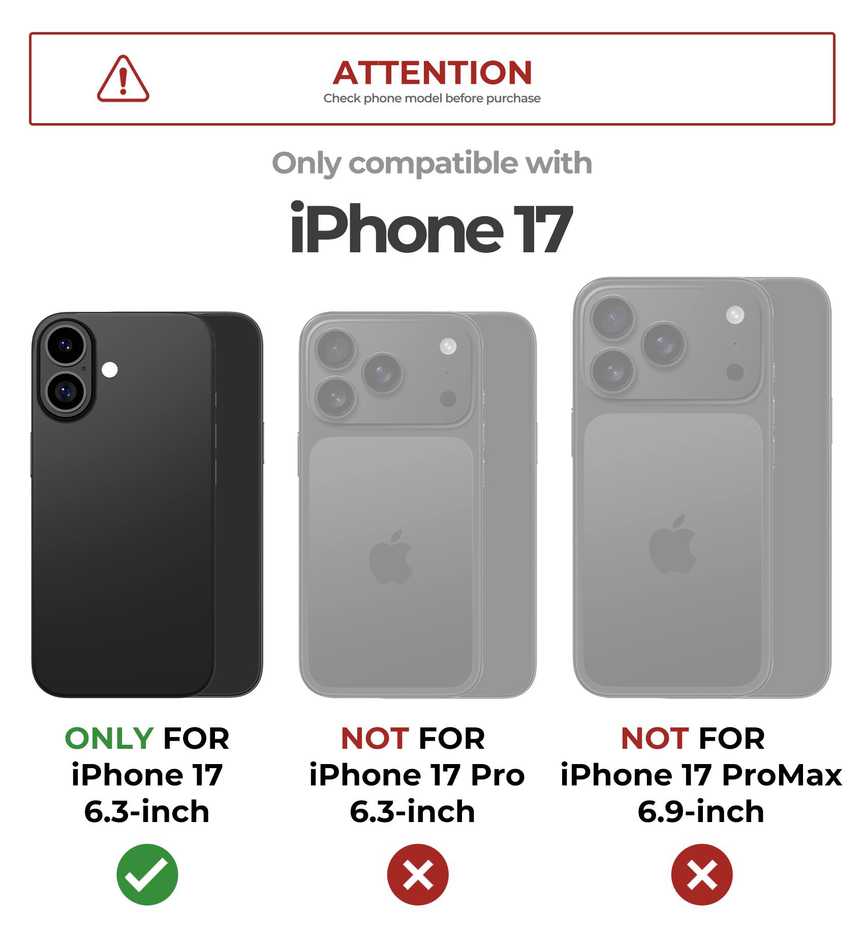 **ATTENTION**  
Check phone model before purchase

Only compatible with  
**iPhone 17**

- ONLY FOR iPhone 17 6.3-inch  
  ✔️

- NOT FOR iPhone 17 Pro 6.3-inch  
  ❌

- NOT FOR iPhone 17 ProMax 6.9-inch  
  ❌