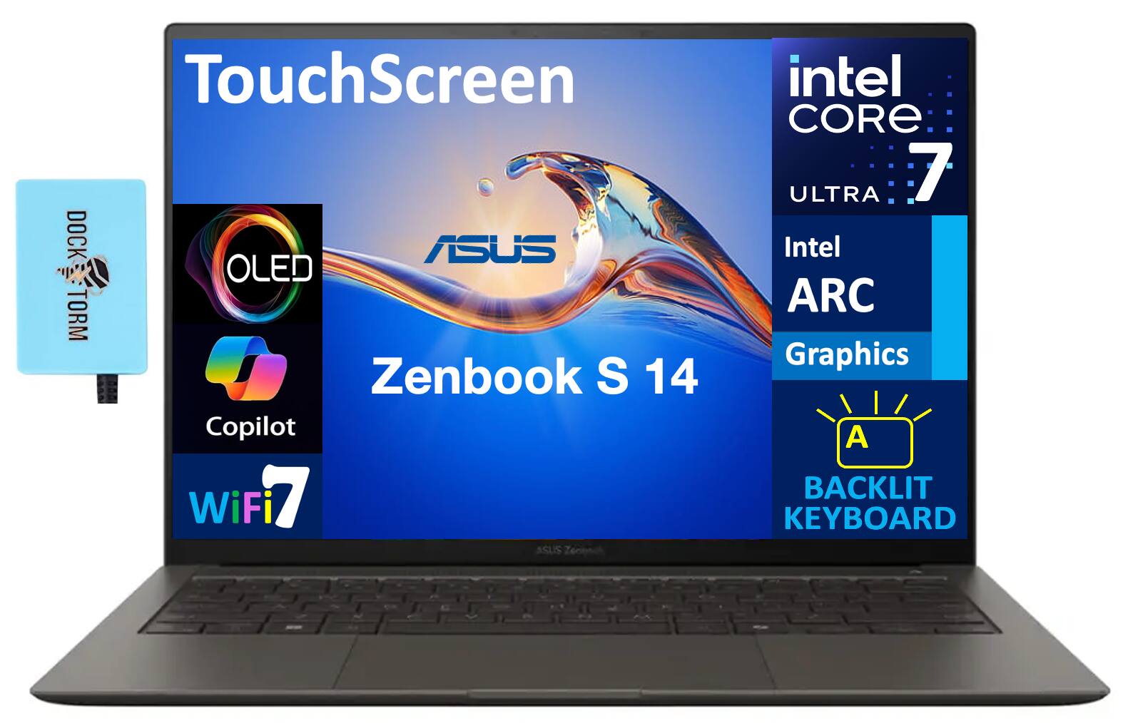 TouchScreen  
DOCK TORM  
ASUS OLED  
Zenbook S 14  
intel CORE 7 ULTRA  
Intel ARC Graphics  
Copilot  
WiFi 7  
BACKLIT KEYBOARD