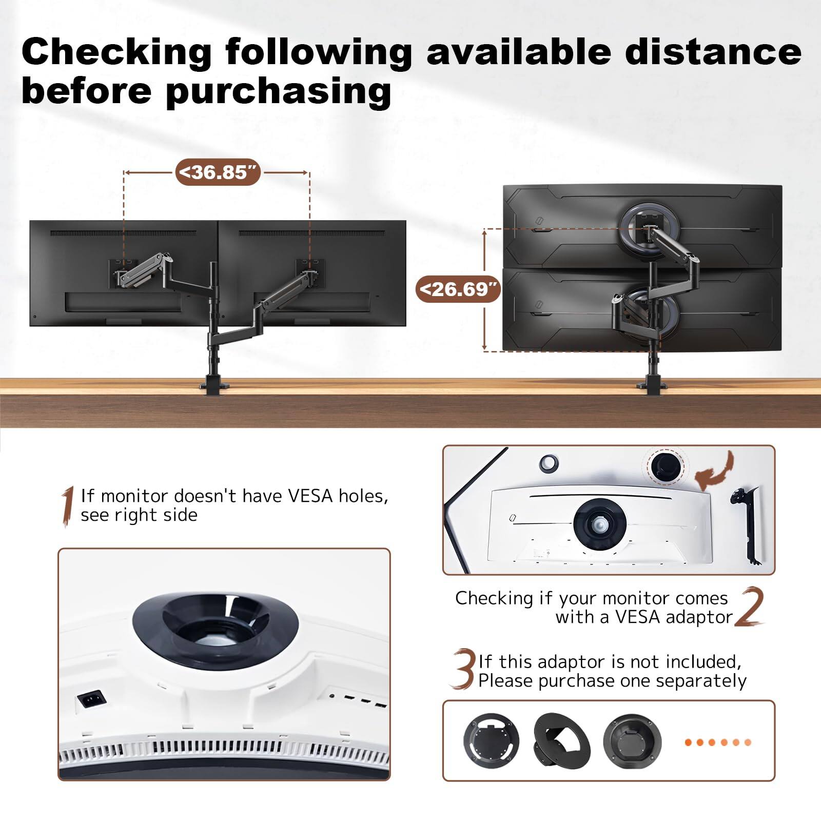 Checking following available distance before purchasing

- <36.85"
- <26.69"

1. If monitor doesn't have VESA holes, see right side
2. Checking if your monitor comes with a VESA adaptor
3. If this adaptor is not included, please purchase one separately