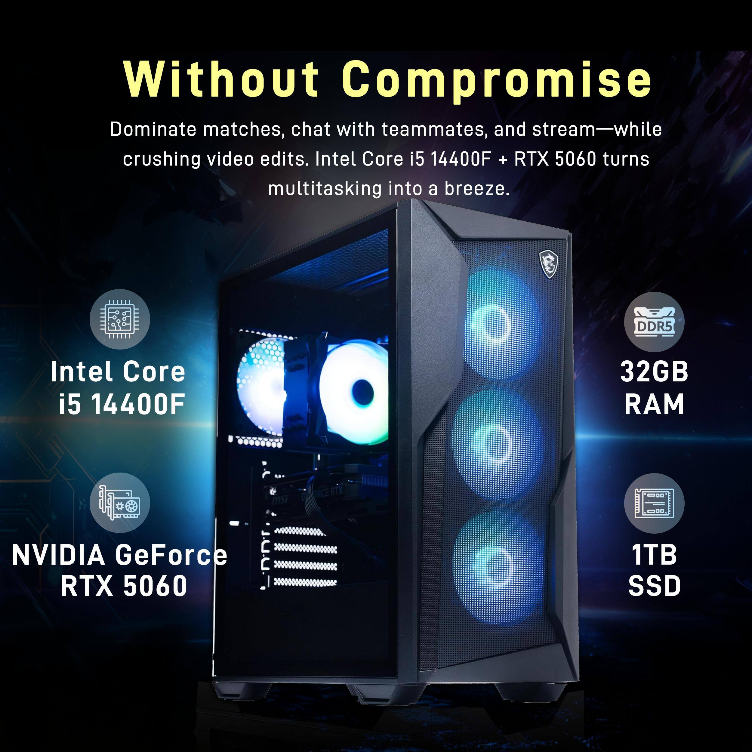 Without Compromise

Dominate matches, chat with teammates, and stream—while crushing video edits. Intel Core i5 14400F + RTX 5060 turns multitasking into a breeze.

- Intel Core i5 14400F
- NVIDIA GeForce RTX 5060
- DDR5
- 32GB RAM
- 1TB SSD
