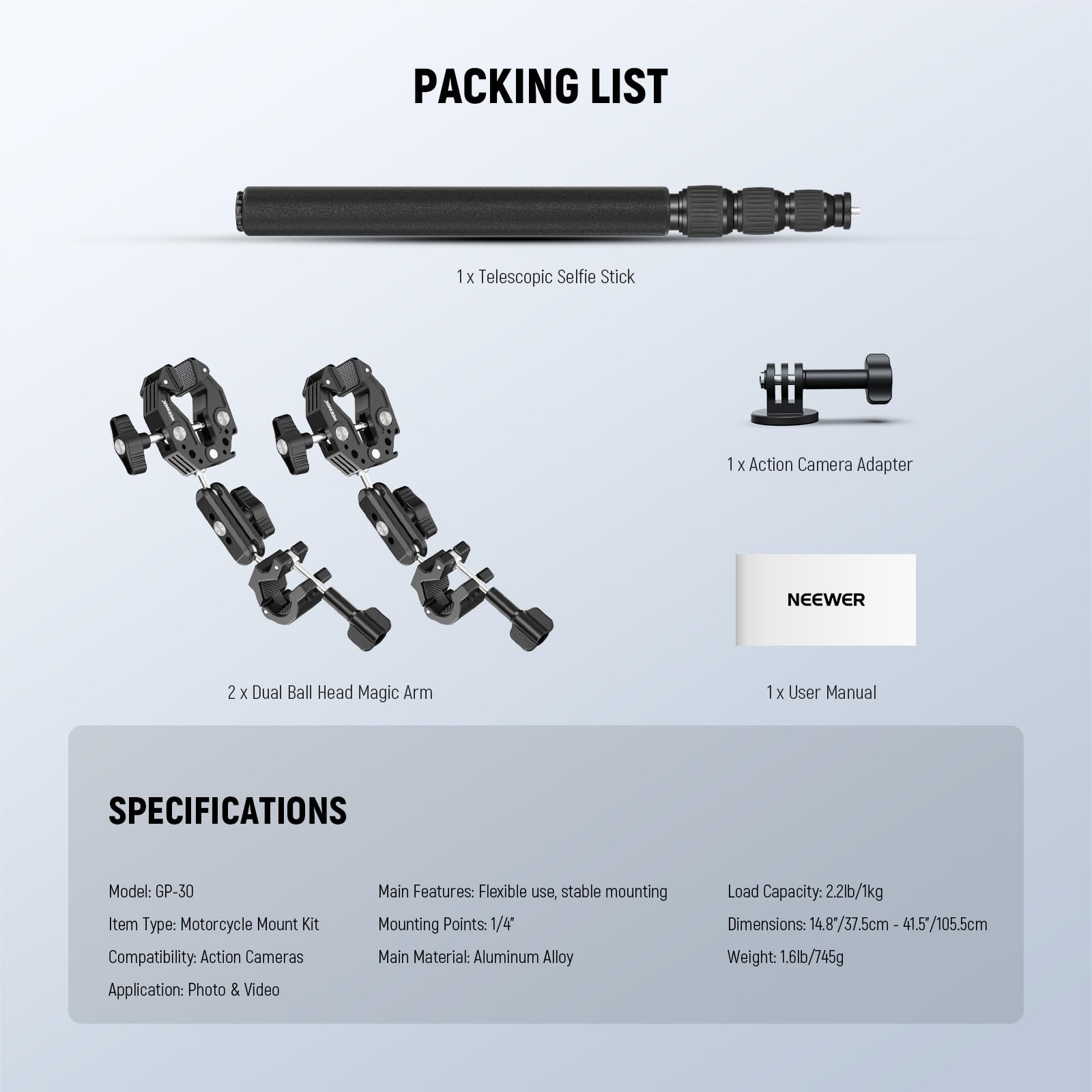 **Packing List:**

- 1 x Telescopic Selfie Stick
- 1 x Action Camera Adapter
- 2 x Dual Ball Head Magic Arm
- 1 x User Manual

**Specifications:**

- Model: GP-30
- Item Type: Motorcycle Mount Kit
- Compatibility: Action Cameras
- Application: Photo & Video
- Main Features: Flexible use, stable mounting
- Mounting Points: 1/4"
- Main Material: Aluminum Alloy
- Load Capacity: 22lb/1kg
- Dimensions: 4.83" x 7.5cm - 41.5" x 41.5" / 105.5cm
- Weight: 1.6lb/745g