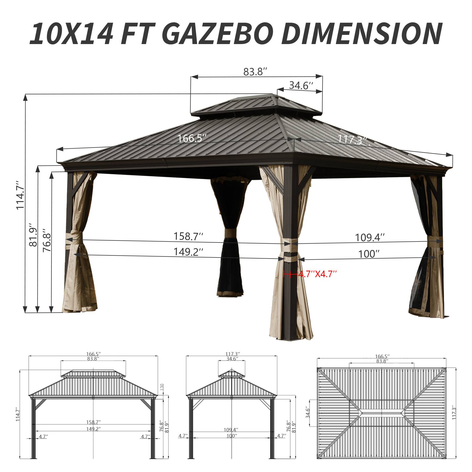 10X14 FT GAZEBO DIMENSION

- 83.8"
- 34.6"
- 166.5"
- 117.3"
- 114.7"
- 81.9"
- 76.8"
- 158.7"
- 149.2"
- 109.4"
- 100"
- 4.7" X 4.7"
- 166.5"
- 83.8"
- 112.5"
- 34.6"
- 166.5"
- 83.6"
- 114.7"
- 158.7"
- 149.2"
- 109.4"
- 100"
- 76.8"
- 81.9"