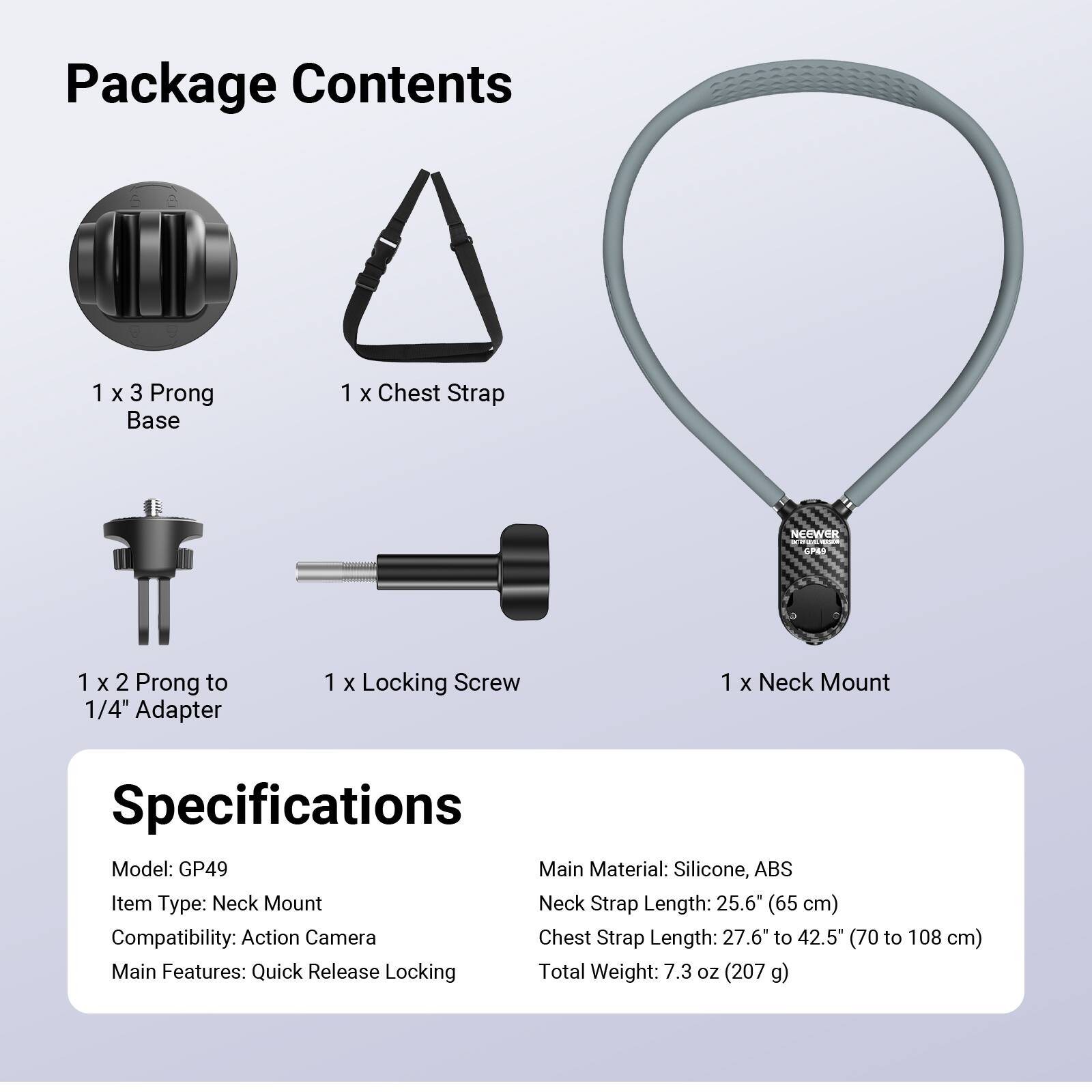 Package Contents  
1 x 3 Prong Base  
1 x Chest Strap  
1 x 2 Prong to 1/4" Adapter  
1 x Locking Screw  
1 x Neck Mount  

Specifications  
Model: GP49  
Main Material: Silicone, ABS  
Item Type: Neck Mount  
Compatibility: Action Camera  
Main Features: Quick Release Locking  
Neck Strap Length: 25.6" (65 cm)  
Chest Strap Length: 27.6" to 42.5" (70 to 108 cm)  
Total Weight: 7.3 oz (207 g)