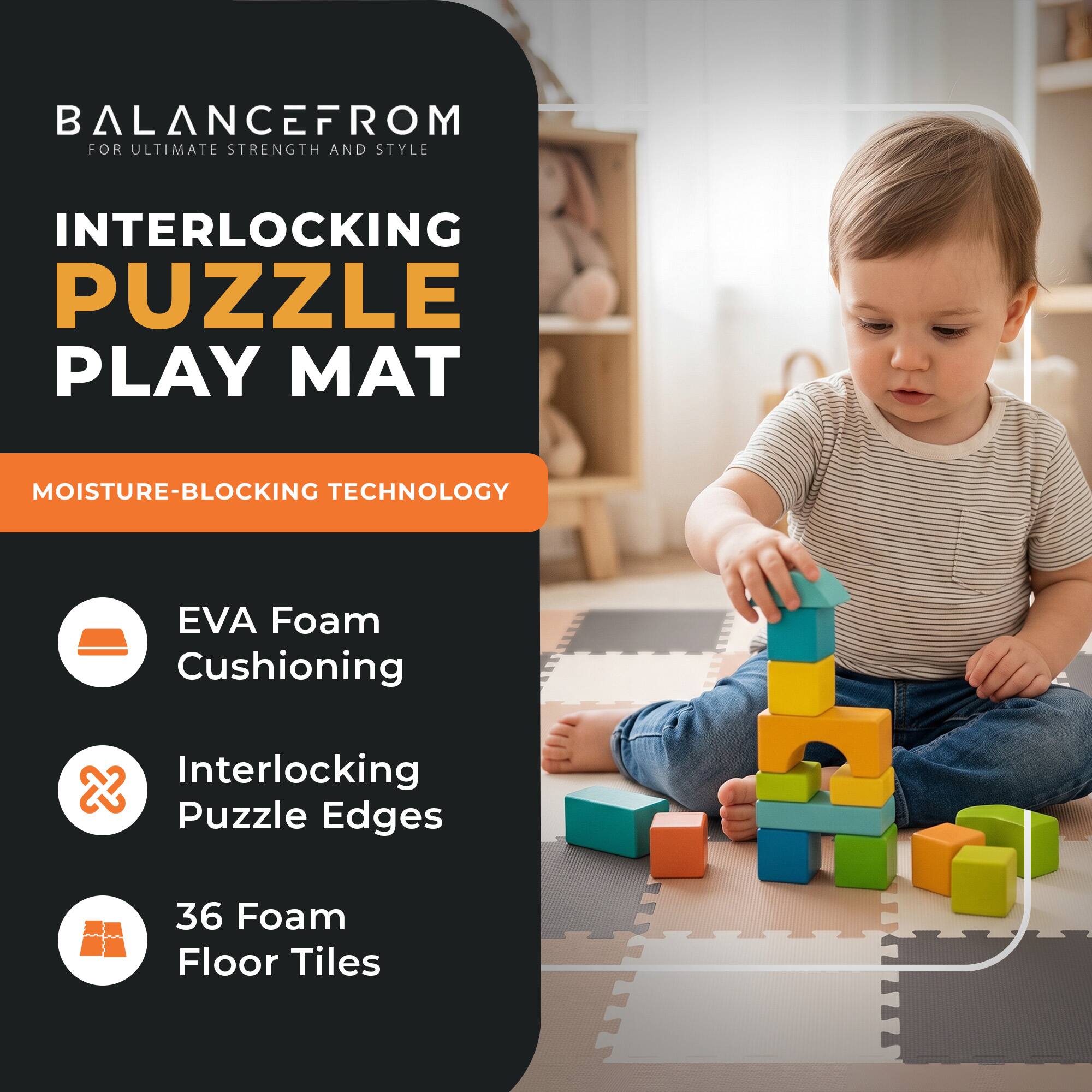 BALANCEFROM  
FOR ULTIMATE STRENGTH AND STYLE

INTERLOCKING PUZZLE PLAY MAT

MOISTURE-BLOCKING TECHNOLOGY

- EVA Foam Cushioning
- Interlocking Puzzle Edges
- 36 Foam Floor Tiles