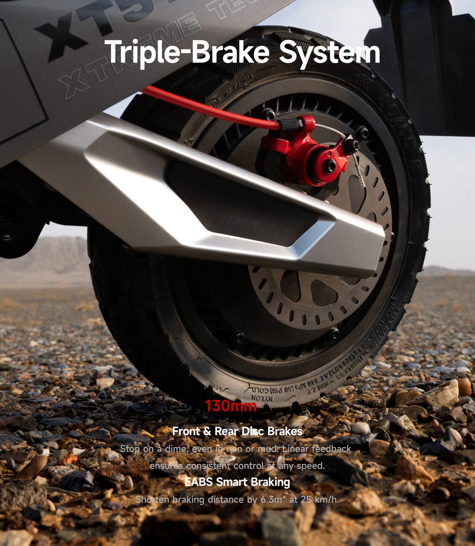 XT5 Triple-Brake System

130mm Front & Rear Disc Brakes
Stop on a dime, even in rain or mud. Linear feedback ensures consistent control at any speed.

EABS Smart Braking
Shorten braking distance by 6.3m* at 25 km/h.