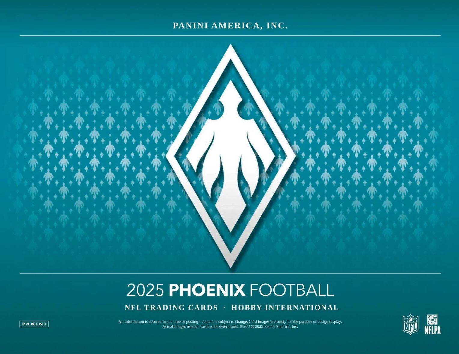 PANINI AMERICA, INC.  
2025 PHOENIX FOOTBALL  
NFL TRADING CARDS • HOBBY INTERNATIONAL  

All information is accurate at the time of posting - content is subject to change. Card images are solely for the purpose of design display. Actual images used on cards to be determined.  
© 2025 Panini America, Inc.  
NFL NFLPA