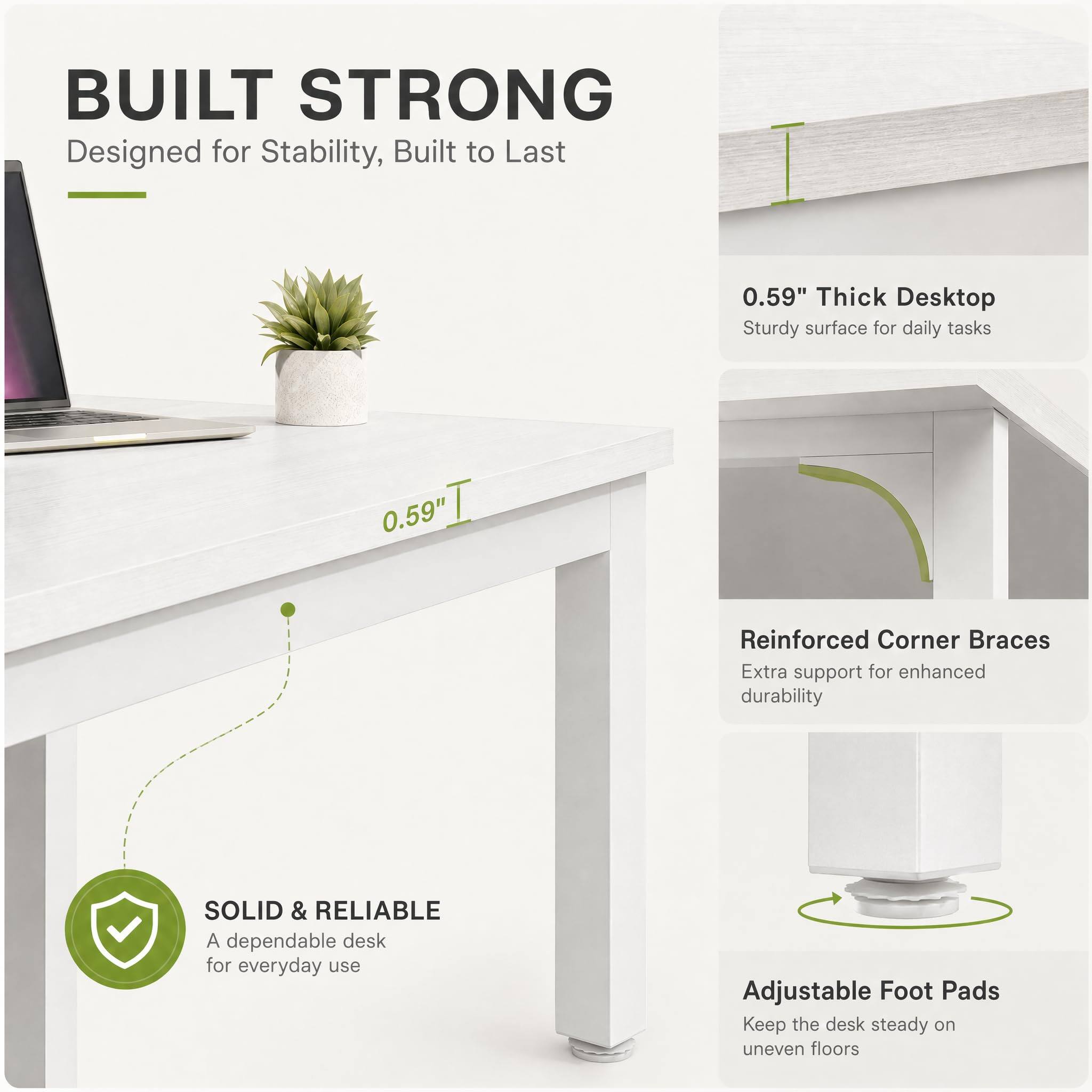 BUILT STRONG  
Designed for Stability, Built to Last

0.59" Thick Desktop  
Sturdy surface for daily tasks

Reinforced Corner Braces  
Extra support for enhanced durability

SOLID & RELIABLE  
A dependable desk for everyday use

Adjustable Foot Pads  
Keep the desk steady on uneven floors