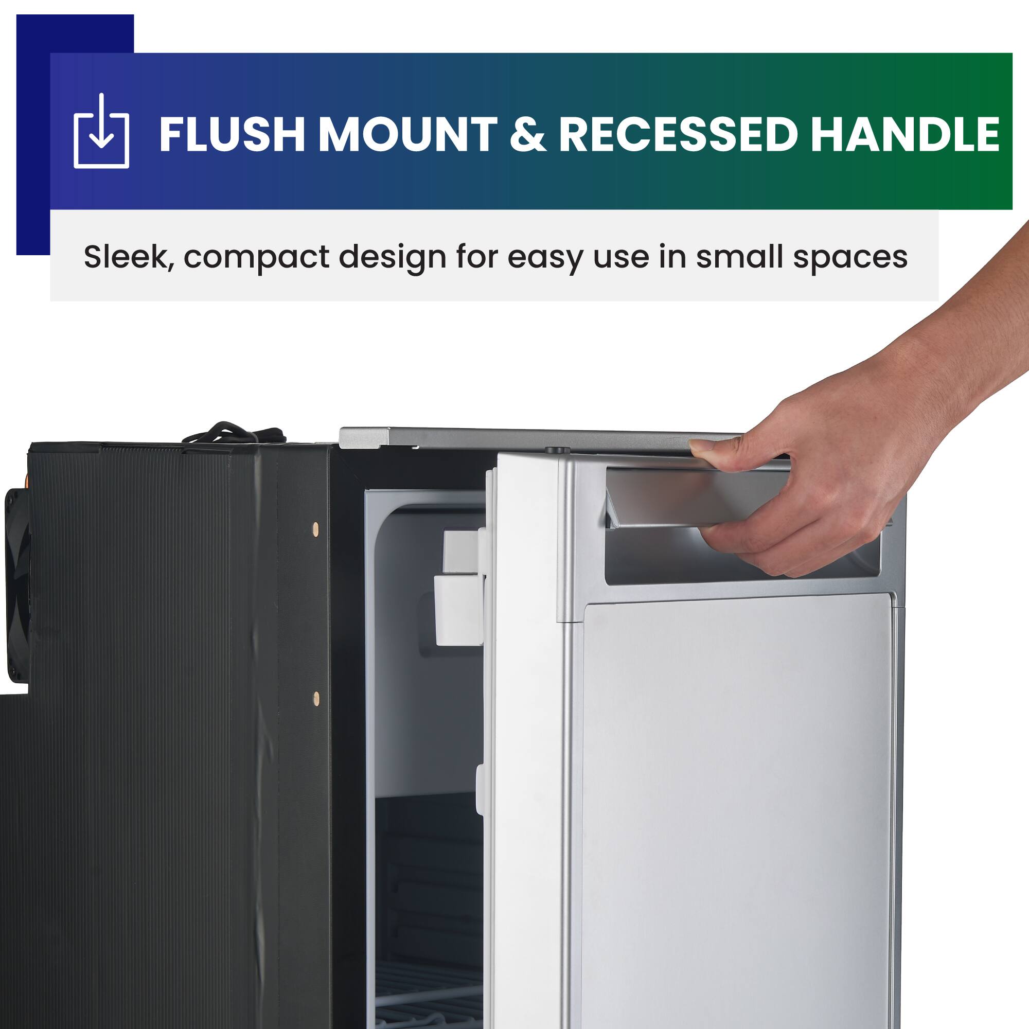 FLUSH MOUNT & RECESSED HANDLE  
Sleek, compact design for easy use in small spaces