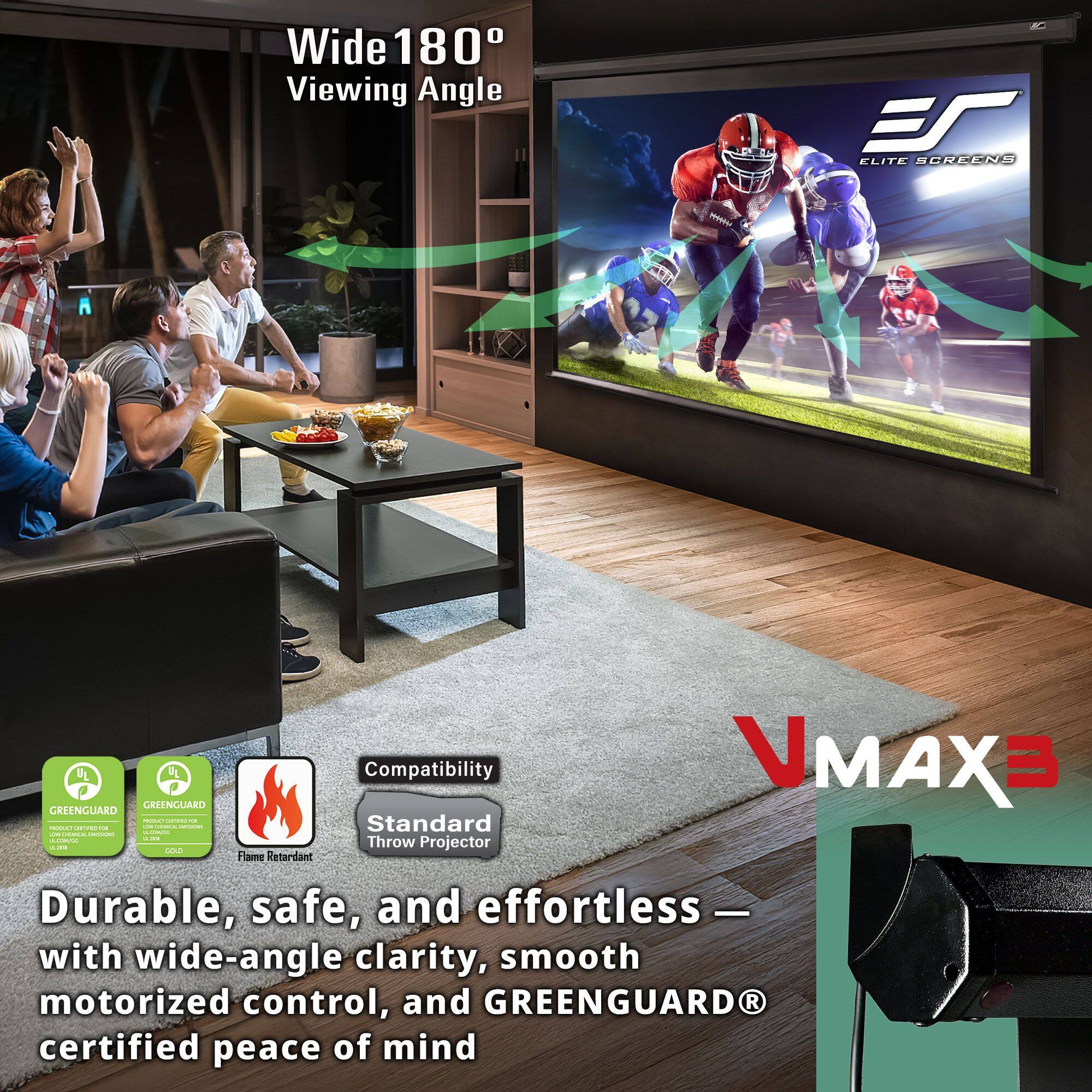 Wide 180° Viewing Angle

ELITE SCREENS

VMAX3

Durable, safe, and effortless — with wide-angle clarity, smooth motorized control, and GREENGUARD® certified peace of mind

Compatibility
Standard Throw Projector

GREENGUARD
GREENGUARD
Flame Retardant