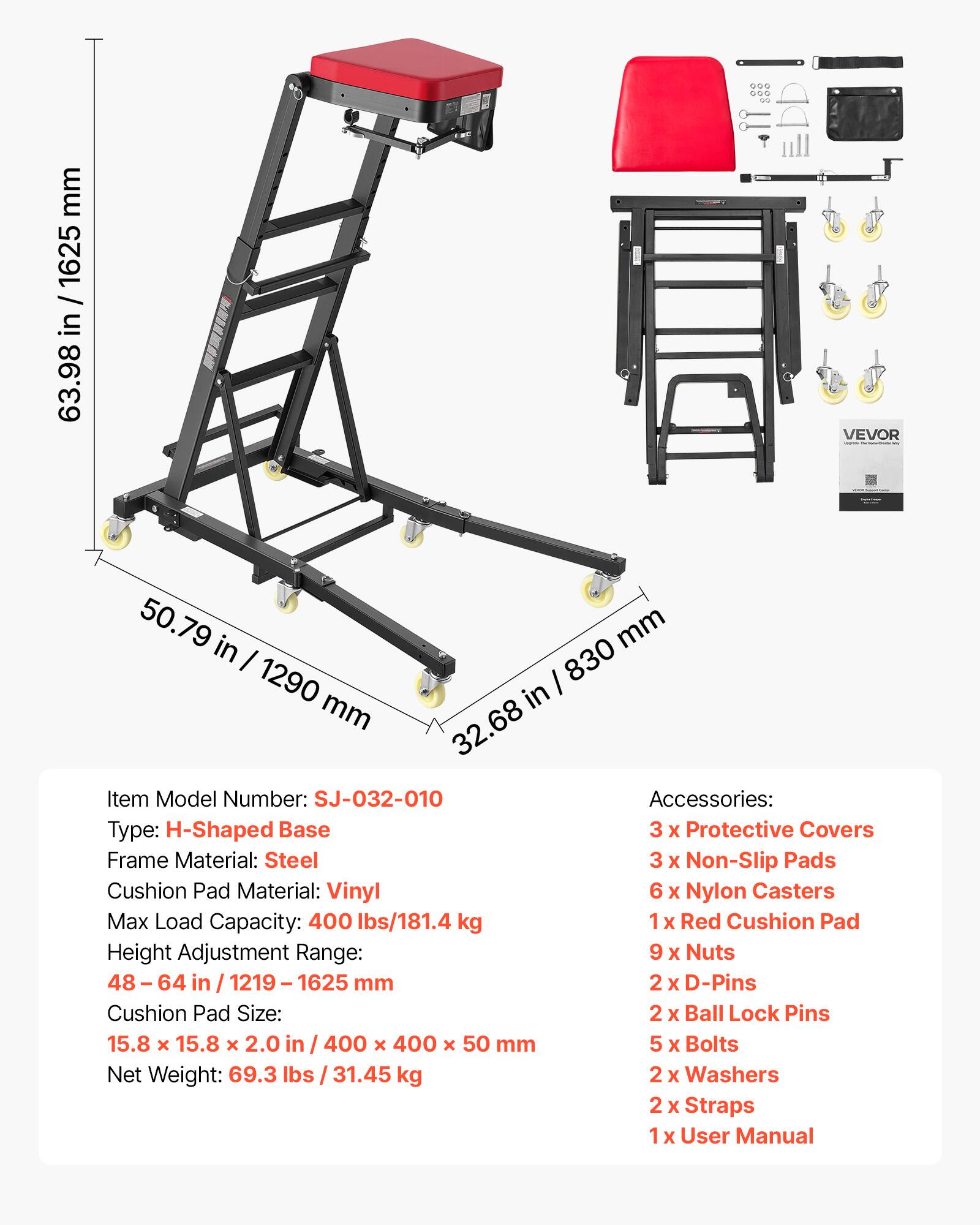 ... ... 00
mm 1625 / in 63.98
VEVOR
50.79 in mm 1290 830 mm in 32.68
Item Model Number: SJ-032-010
Accessories: Type: H-Shaped Base
3 X Protective Covers
Frame Material: Steel
3 X Non-Slip Pads
Cushion Pad Material: Vinyl
6 X Nylon Casters
Max Load Capacity: 400 lbs/181.4 kg
1x Red Cushion Pad
Height Adjustment Range: 9 X Nuts
48 64 in 1219 1625 mm
2 X D-Pins
Cushion Pad Size: 2 X Ball Lock Pins
15.8 x 15.8 X 2.0 in 400 X 400 X 50 mm
5 X Bolts
Net Weight: 69.3 lbs 31.45 kg
2 X Washers
2 X Straps
X User Manual