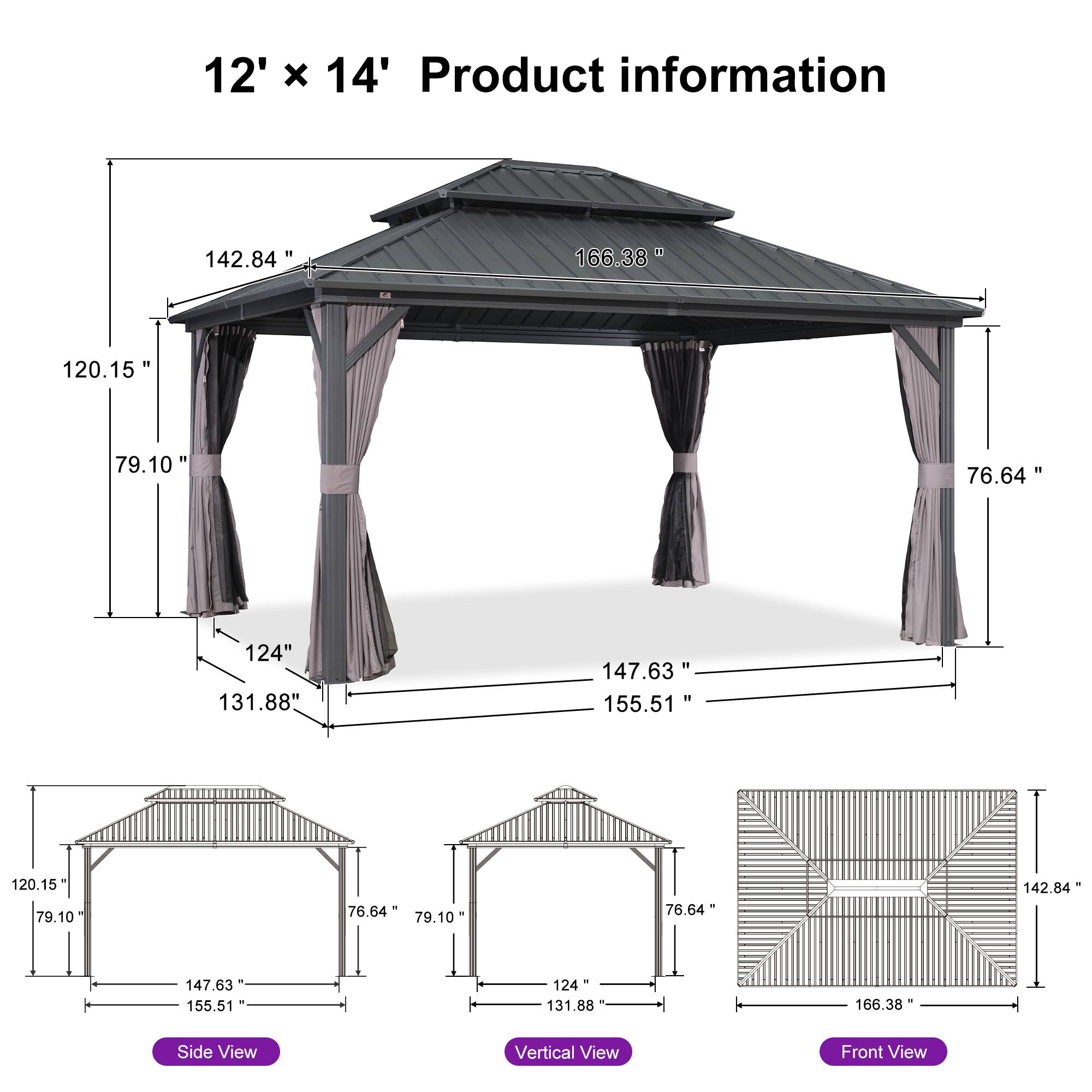 12' x 14' Product information

- 142.84"
- 166.38"
- 120.15"
- 79.10"
- 76.64"
- 124"
- 131.88"
- 147.63"
- 155.51"
- 120.15"
- 79.10"
- 76.64"
- 79.10"
- 76.64"
- 142.84"
- 147.63"
- 155.51"
- 124"
- 131.88"
- 166.38"

Side View
Vertical View
Front View