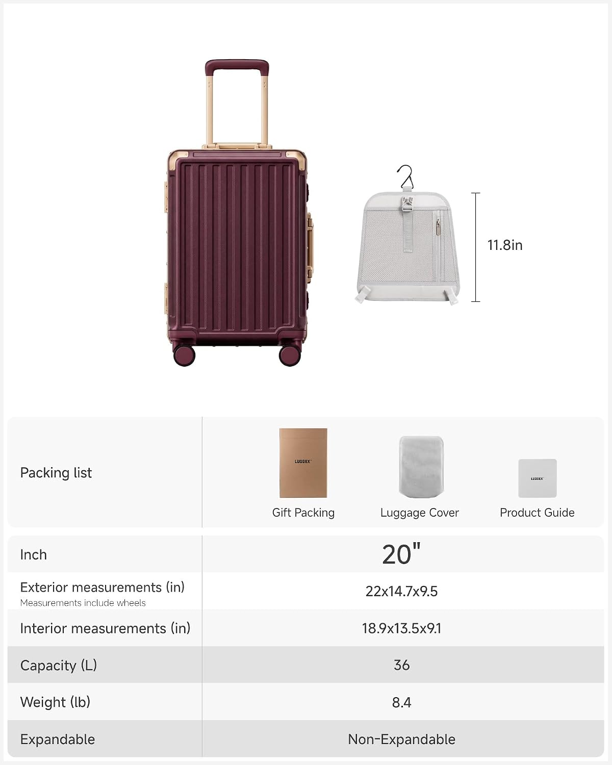 11.8in

Packing list
LUGGER
120088
Gift Packing
Luggage Cover
Product Guide

Inch
Exterior measurements (in) Measurements include wheels
20" 22x14.7x9.5
Interior measurements (in)
18.9x13.5x9.1
Capacity (L)
36
Weight (lb)
8.4
Expandable
Non-Expandable