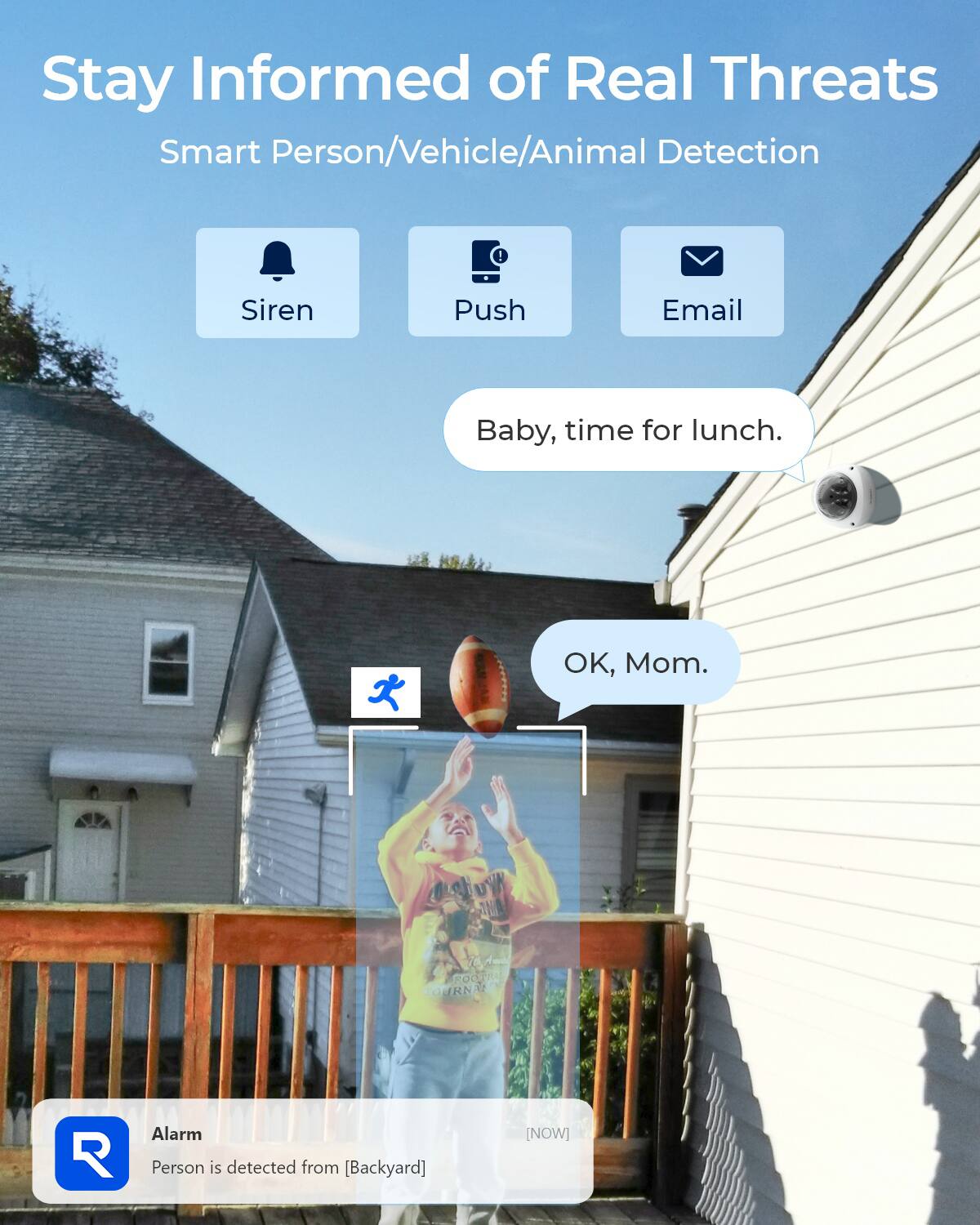 Stay Informed of Real Threats  
Smart Person/Vehicle/Animal Detection

Siren  
Push  
Email

Baby, time for lunch.  
OK, Mom.

Alarm  
Person is detected from [Backyard]  
[NOW]
