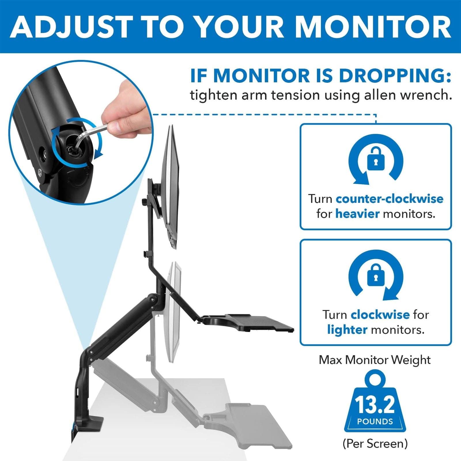 ADJUST TO YOUR MONITOR

IF MONITOR IS DROPPING: tighten arm tension using allen wrench.

- Turn counter-clockwise for heavier monitors.
- Turn clockwise for lighter monitors.

Max Monitor Weight: 13.2 POUNDS (Per Screen)