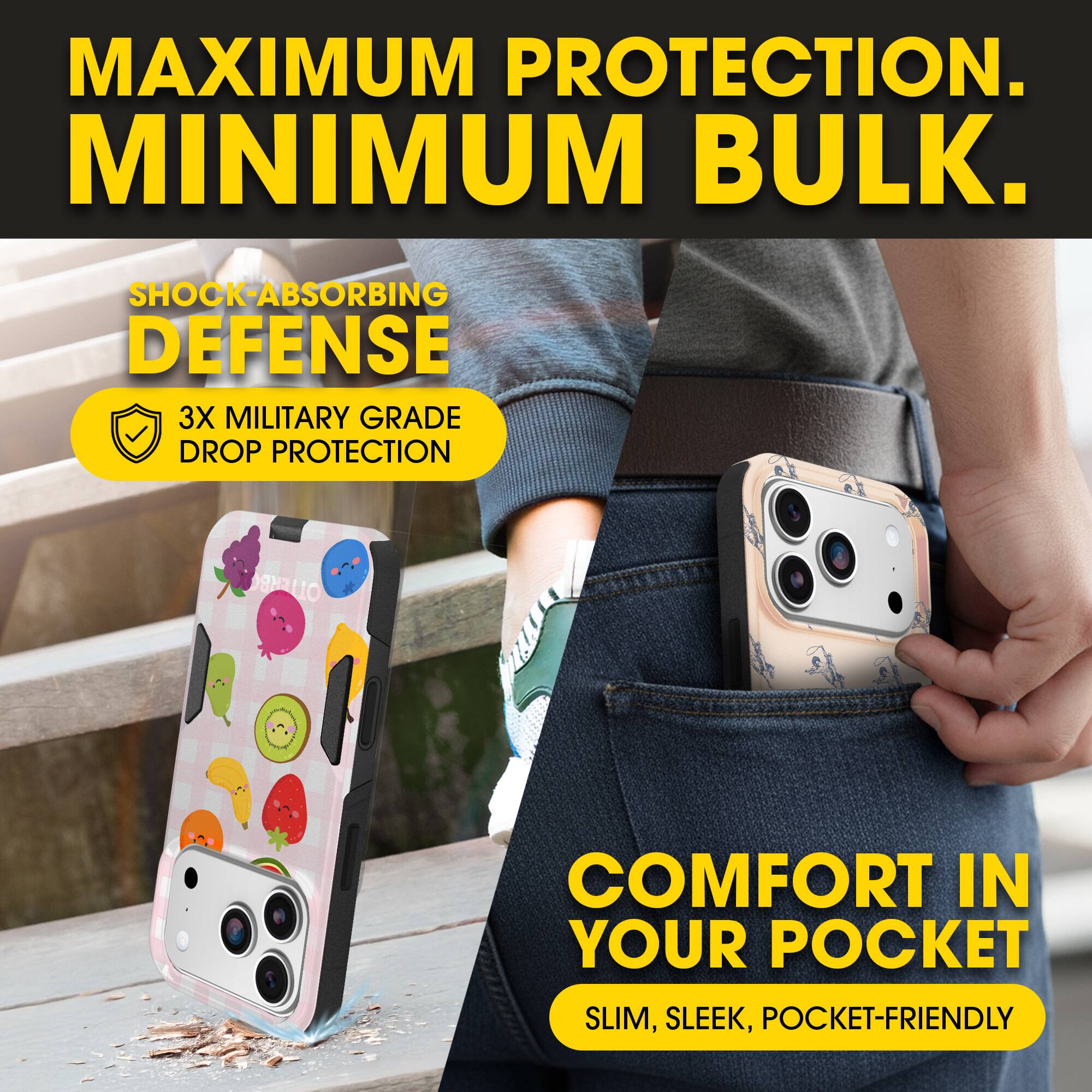 MAXIMUM PROTECTION.  
MINIMUM BULK.

SHOCK-ABSORBING DEFENSE  
3X MILITARY GRADE DROP PROTECTION

COMFORT IN YOUR POCKET  
SLIM, SLEEK, POCKET-FRIENDLY
