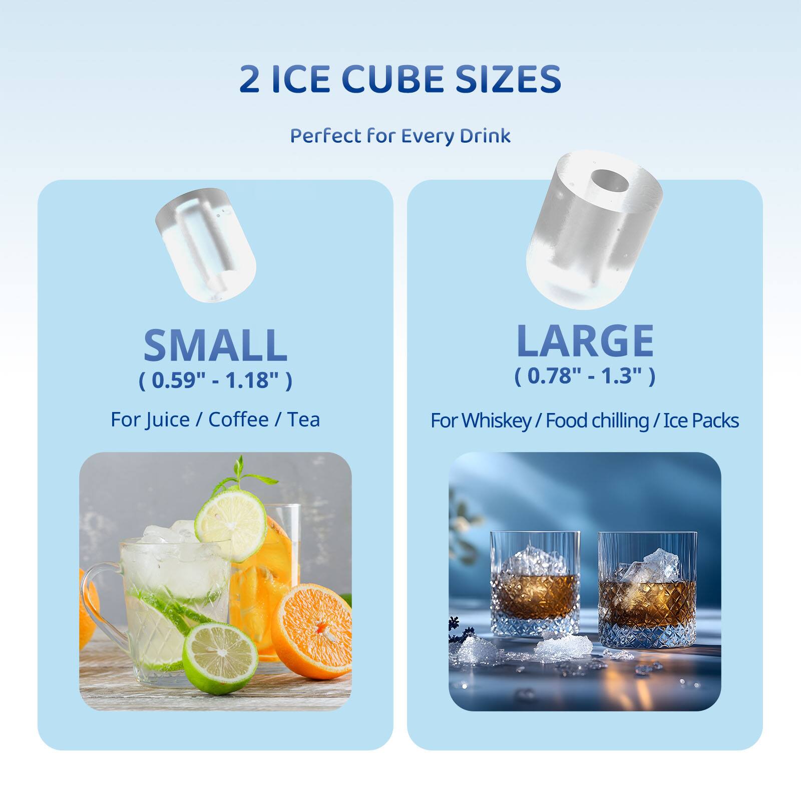 2 ICE CUBE SIZES  
Perfect for Every Drink  

SMALL  
(0.59" - 1.18")  
For Juice / Coffee / Tea  

LARGE  
(0.78" - 1.3")  
For Whiskey / Food chilling / Ice Packs