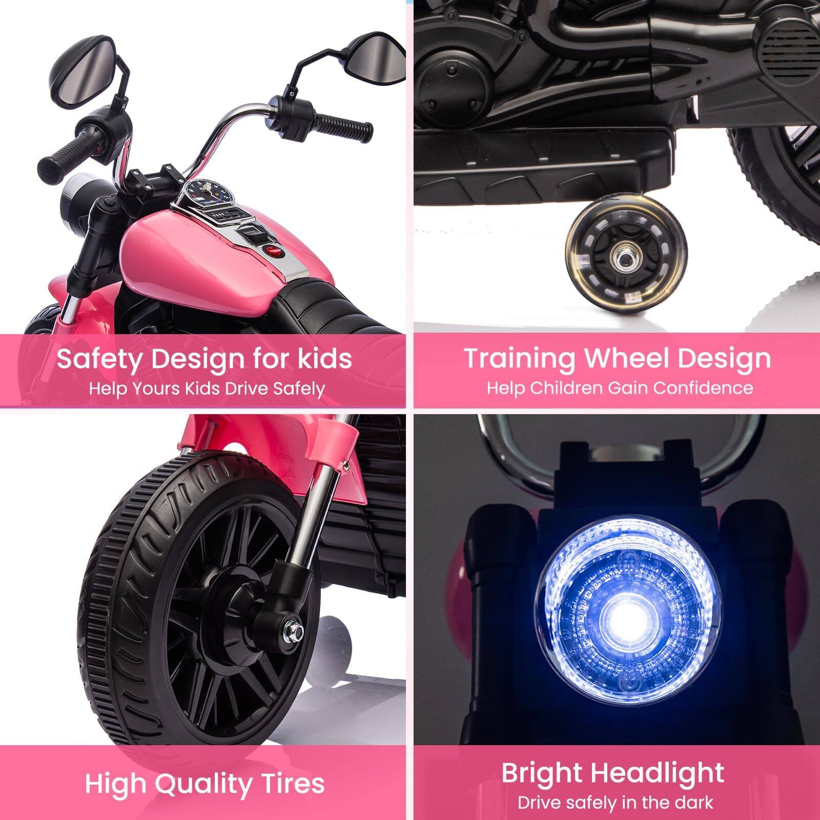 Safety Design for kids  
Help Yours Kids Drive Safely  

Training Wheel Design  
Help Children Gain Confidence  

High Quality Tires  

Bright Headlight  
Drive safely in the dark