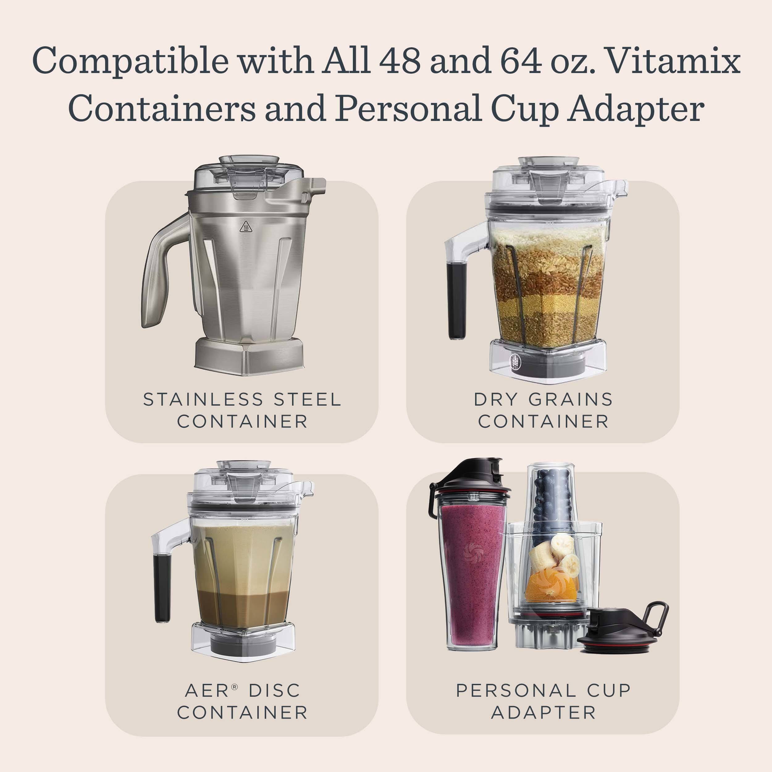 Compatible with All 48 and 64 oz. Vitamix Containers and Personal Cup Adapter

- STAINLESS STEEL CONTAINER
- DRY GRAINS CONTAINER
- AER® DISC CONTAINER
- PERSONAL CUP ADAPTER