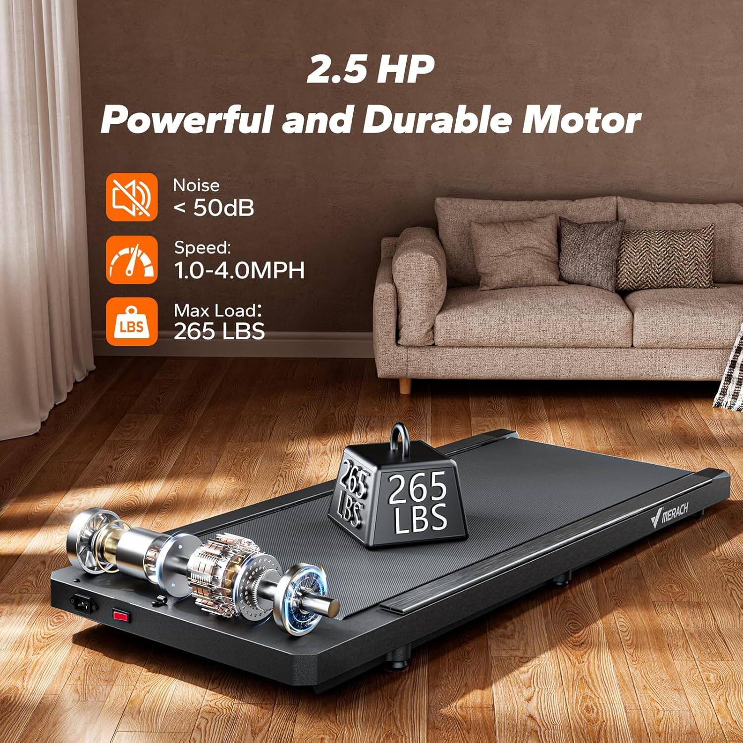 2.5 HP  
Powerful and Durable Motor  

Noise < 50dB  
Speed: 1.0-4.0MPH  
Max Load: 265 LBS  

265 LBS  
MERACH