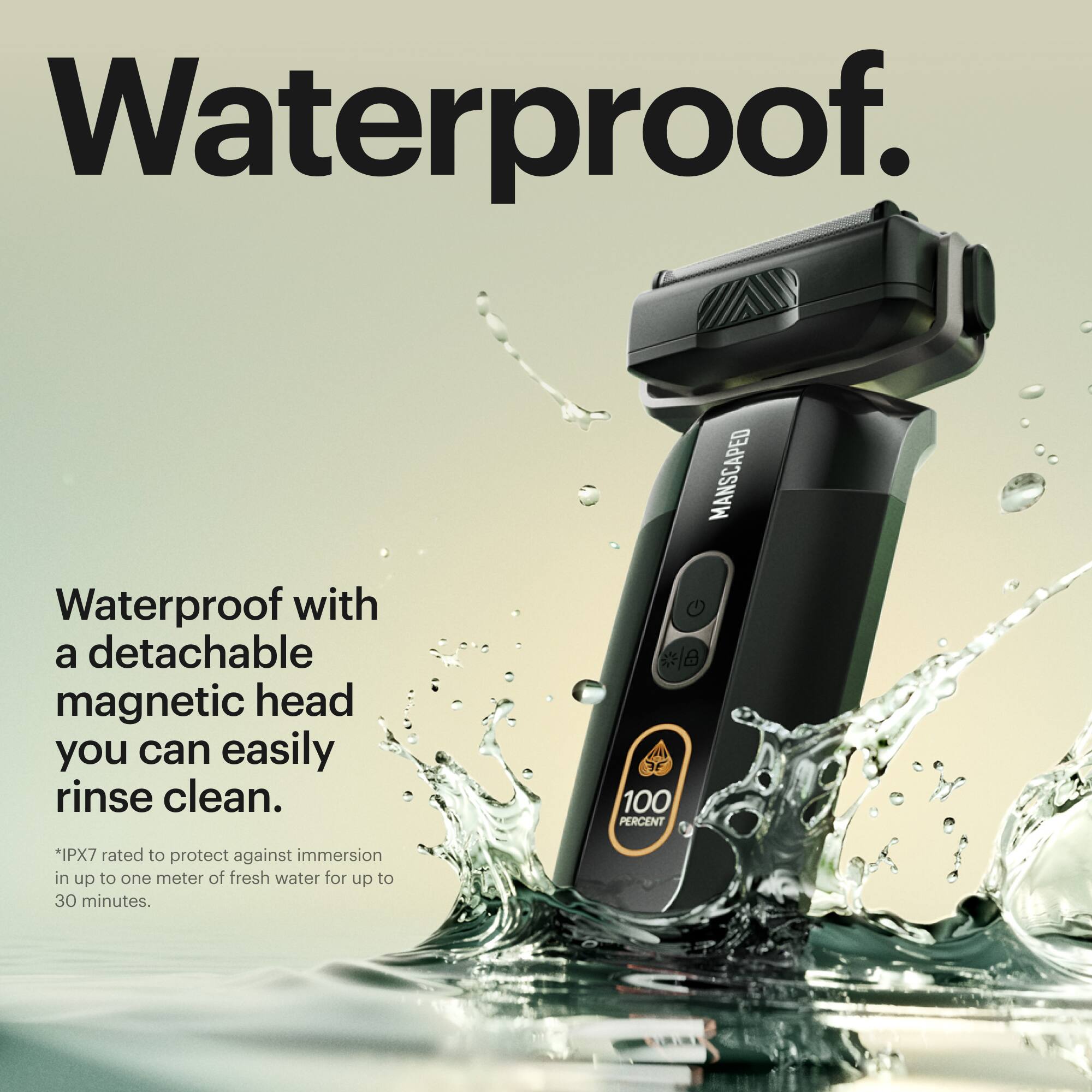 Waterproof. Waterproof with a detachable magnetic head you can easily rinse clean. MANSCAPED G 100 PERCENT *IPX7 rated to protect against immersion in up to one meter of fresh water for up to 30 minutes.