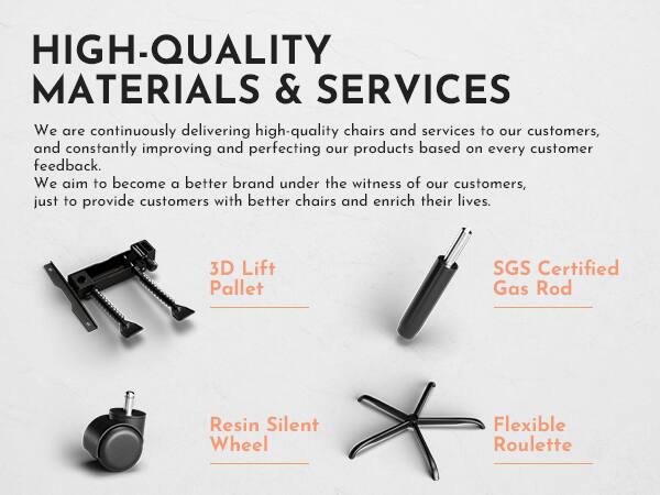 **HIGH-QUALITY MATERIALS & SERVICES**

We are continuously delivering high-quality chairs and services to our customers, and constantly improving and perfecting our products based on every customer feedback. We aim to become a better brand under the witness of our customers, just to provide customers with better chairs and enrich their lives.

- 3D Lift Pallet
- SGS Certified Gas Rod
- Resin Silent Wheel
- Flexible Roulette
