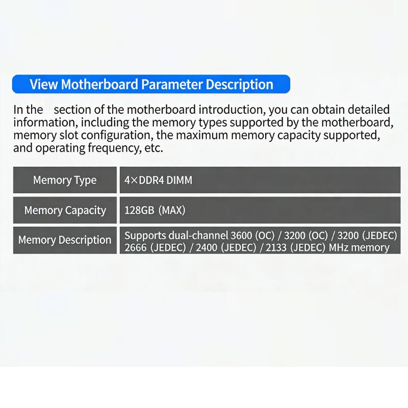 View Motherboard Parameter Description

In the section of the motherboard introduction, you can obtain detailed information, including the memory types supported by the motherboard, memory slot configuration, the maximum memory capacity supported, and operating frequency, etc.

Memory Type: 4×DDR4 DIMM

Memory Capacity: 128GB (MAX)

Memory Description: Supports dual-channel 3600 (OC) / 3200 (OC) / 3200 (JEDEC) / 2666 (JEDEC) / 2400 (JEDEC) / 2133 (JEDEC) MHz memory