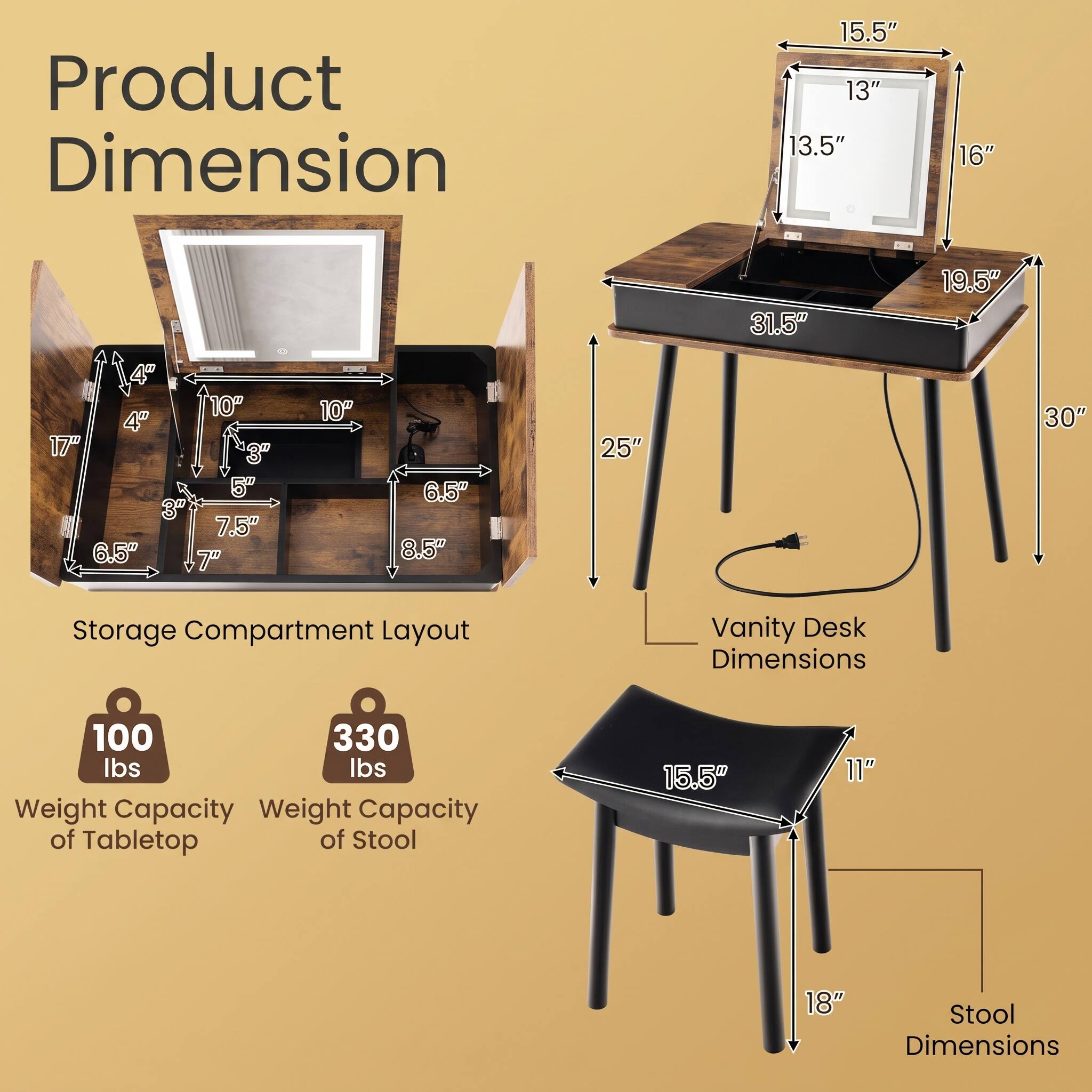 Product Dimension

15.5" 13" 13.5"
16"
31.5"
19.5"
4th '10" 4" 17" 3" 5" 3" 7.5" 6.5" 7"
10"
6.5" 8.5"
25"
30"

Storage Compartment Layout

Vanity Desk Dimensions

100 lbs Weight Capacity of Tabletop
330 lbs Weight Capacity of Stool

Stool Dimensions