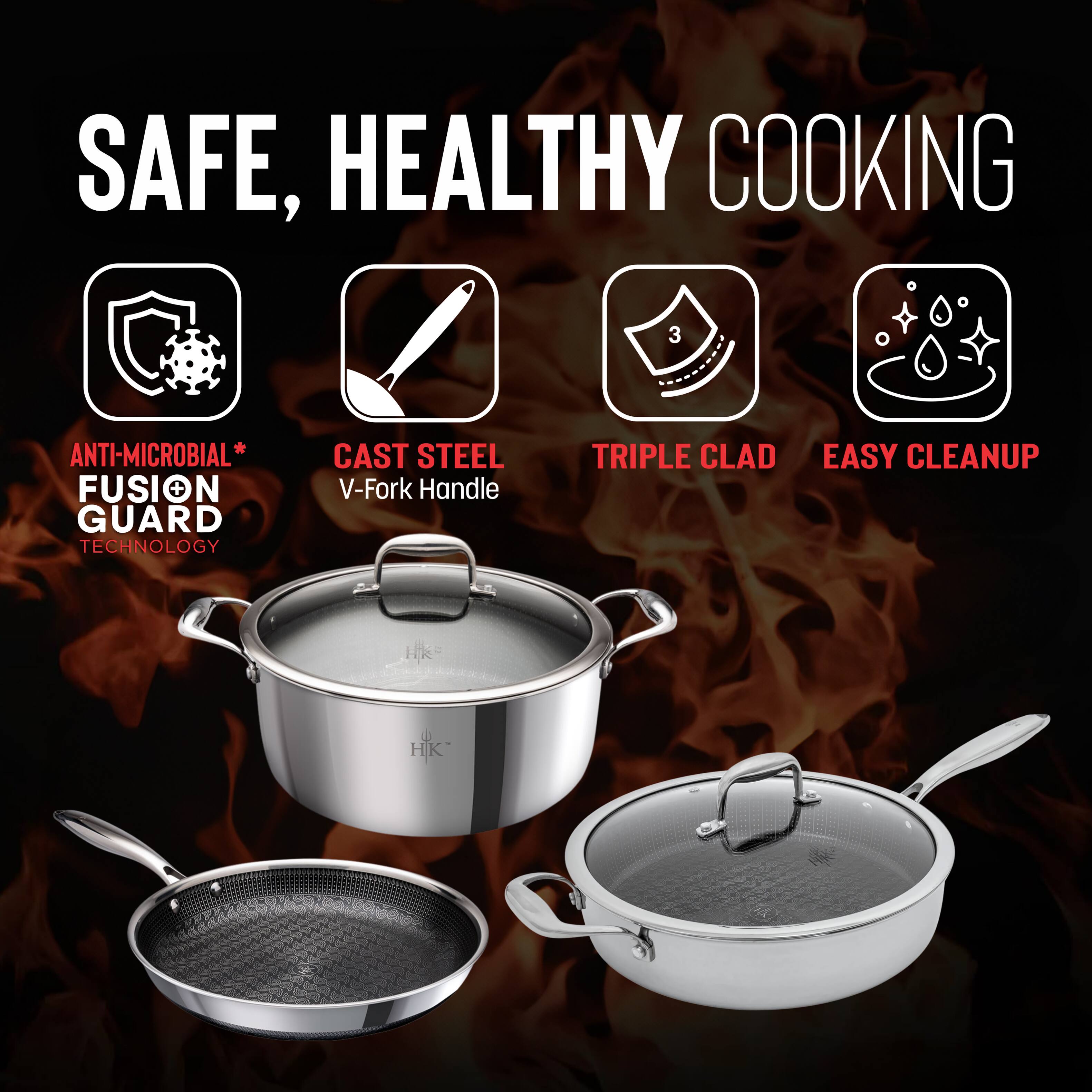 SAFE, HEALTHY COOKING

- ANTI-MICROBIAL* FUSION GUARD TECHNOLOGY
- CAST STEEL V-Fork Handle
- TRIPLE CLAD
- EASY CLEANUP

HK