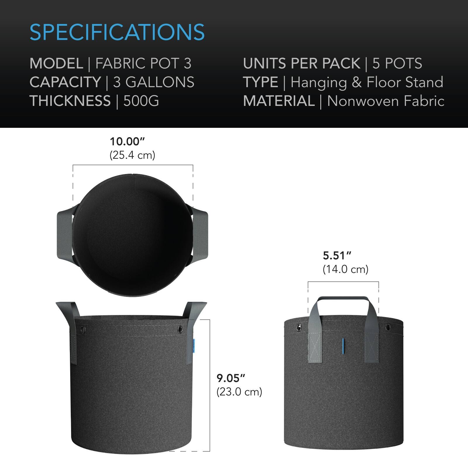 SPECIFICATIONS  
MODEL | FABRIC POT 3  
CAPACITY | 3 GALLONS  
THICKNESS | 500G  
UNITS PER PACK | 5 POTS  
TYPE | Hanging & Floor Stand  
MATERIAL | Nonwoven Fabric  

10.00" (25.4 cm)  
5.51" (14.0 cm)  
9.05" (23.0 cm)