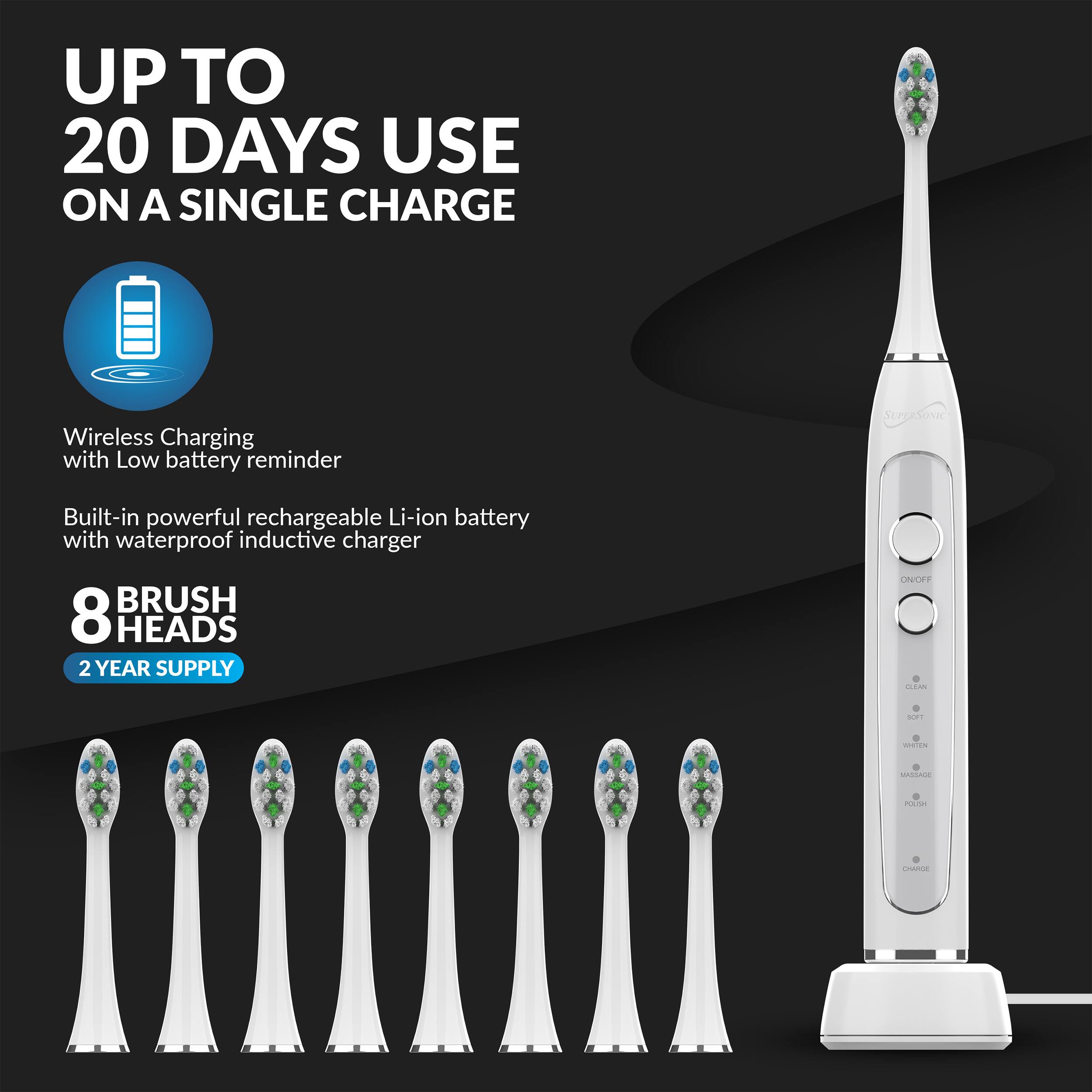 UP TO 20 DAYS USE ON A SINGLE CHARGE

Wireless Charging with Low battery reminder

Built-in powerful rechargeable Li-ion battery with waterproof inductive charger

8 BRUSH HEADS

2 YEAR SUPPLY