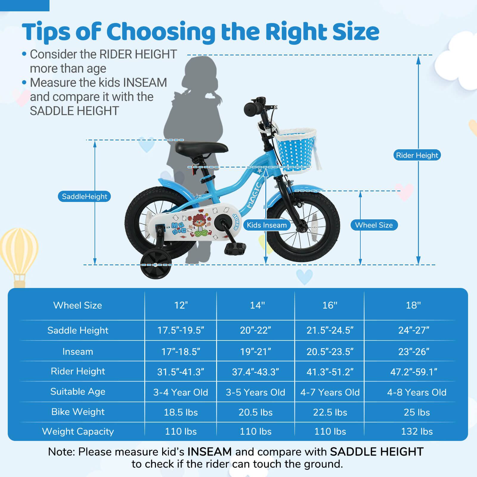 **Tips of Choosing the Right Size**

- Consider the RIDER HEIGHT more than age
- Measure the kids INSEAM and compare it with the SADDLE HEIGHT

| Wheel Size | 12" | 14" | 16" | 18" |
|------------|-----|-----|-----|-----|
| Saddle Height | 17.5"-19.5" | 20"-22" | 21.5"-24.5" | 24"-27" |
| Inseam | 17"-18.5" | 19"-21" | 20.5"-23.5" | 23"-26" |
| Rider Height | 31.5"-41.3" | 37.4"-43.3" | 41.3"-51.2" | 47.2"-59.1" |
| Suitable Age | 3-4 Year Old | 3-5 Years Old | 4-7 Years Old | 4-8 Years Old |
| Bike Weight | 18.5 lbs | 20