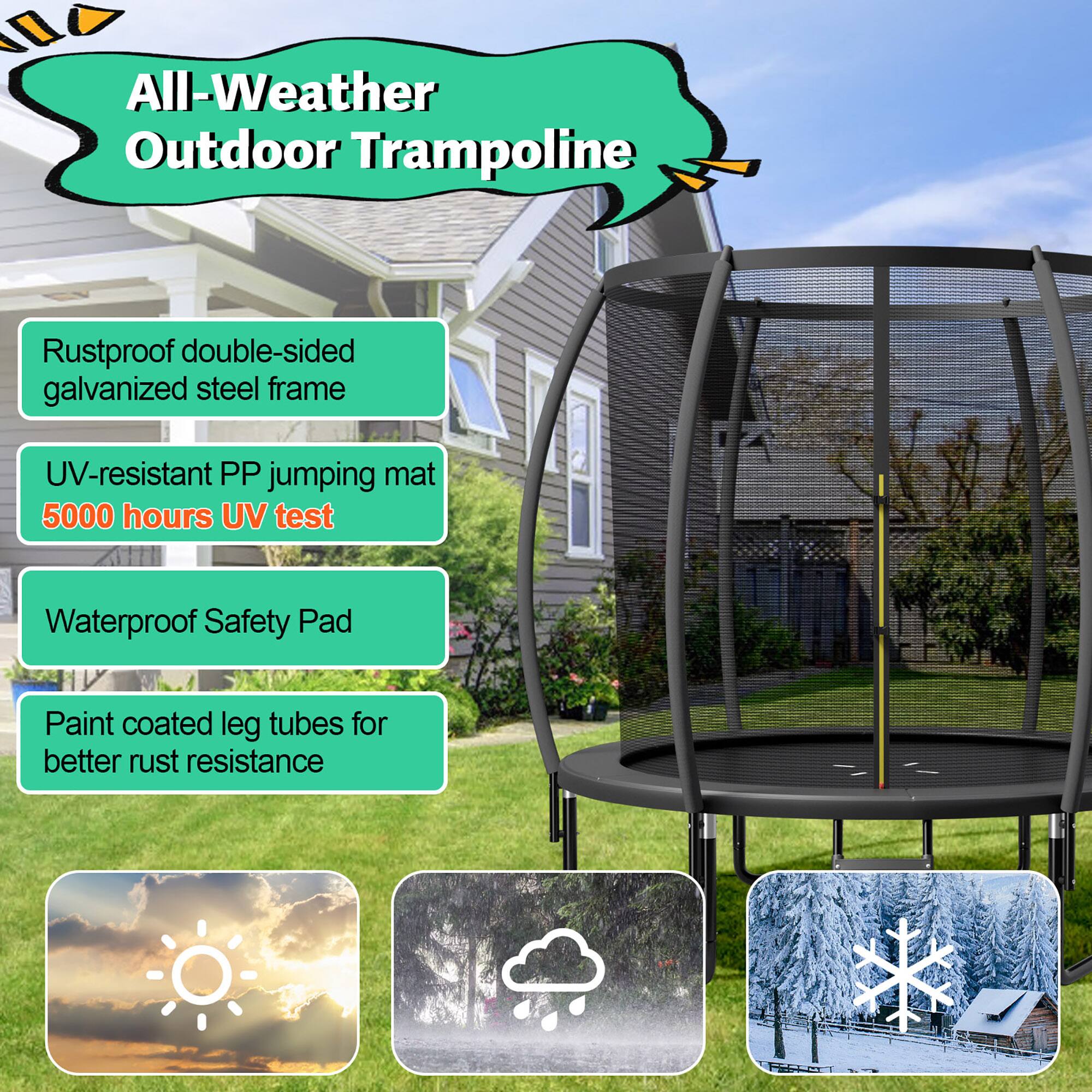 All-Weather Outdoor Trampoline

- Rustproof double-sided galvanized steel frame
- UV-resistant PP jumping mat
  5000 hours UV test
- Waterproof Safety Pad
- Paint coated leg tubes for better rust resistance