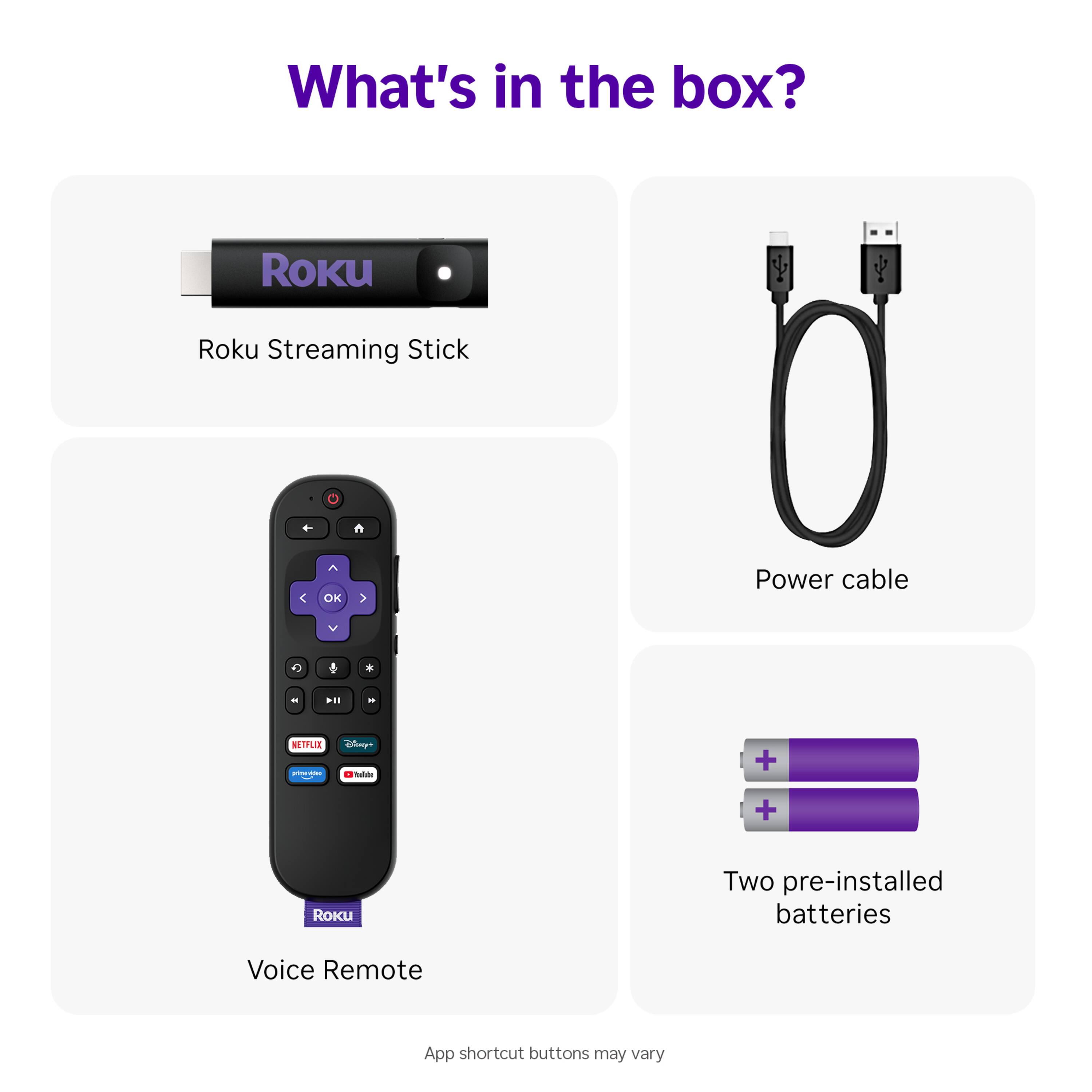 What's in the box?

- Roku Streaming Stick
- Power cable
- Voice Remote
- Two pre-installed batteries

App shortcut buttons may vary