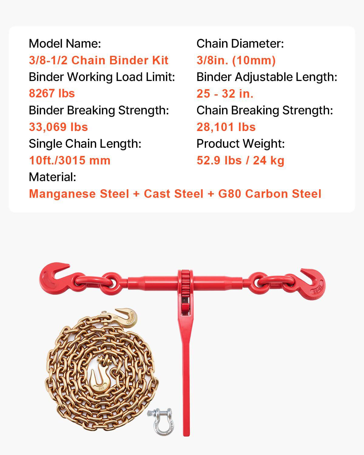 Model Name: 3/8-1/2 Chain Binder Kit  
Chain Diameter: 3/8in. (10mm)  
Binder Working Load Limit: 8267 lbs  
Binder Adjustable Length: 25 - 32 in.  
Binder Breaking Strength: 33,069 lbs  
Chain Breaking Strength: 28,101 lbs  
Single Chain Length: 10ft./3015 mm  
Product Weight: 52.9 lbs / 24 kg  
Material: Manganese Steel + Cast Steel + G80 Carbon Steel