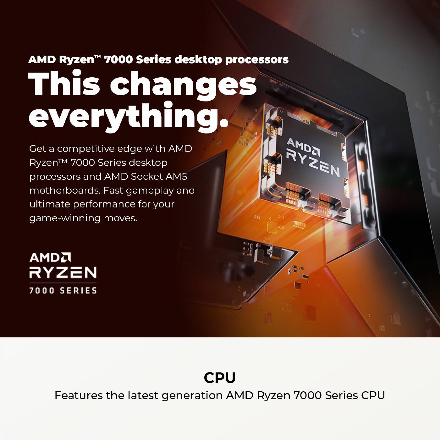 AMD Ryzen™ 7000 Series desktop processors

This changes everything.

Get a competitive edge with AMD Ryzen™ 7000 Series desktop processors and AMD Socket AM5 motherboards. Fast gameplay and ultimate performance for your game-winning moves.

AMD Ryzen™ 7000 SERIES

CPU

Features the latest generation AMD Ryzen 7000 Series CPU