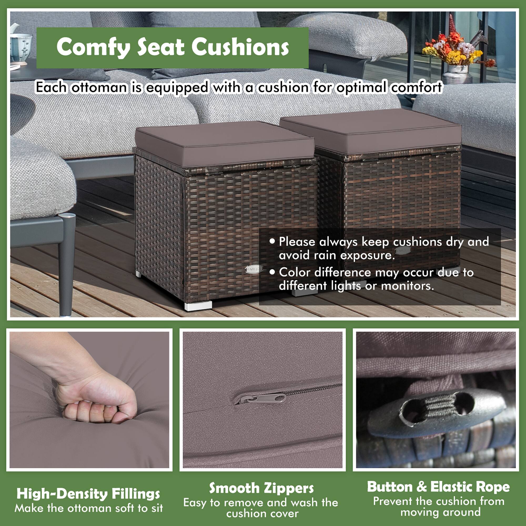 Comfy Seat Cushions  
Each ottoman is equipped with a cushion for optimal comfort  

- Please always keep cushions dry and avoid rain exposure.  
- Color difference may occur due to different lights or monitors.  

High-Density Fillings  
Make the ottoman soft to sit  

Smooth Zippers  
Easy to remove and wash the cushion cover  

Button & Elastic Rope  
Prevent the cushion from moving around