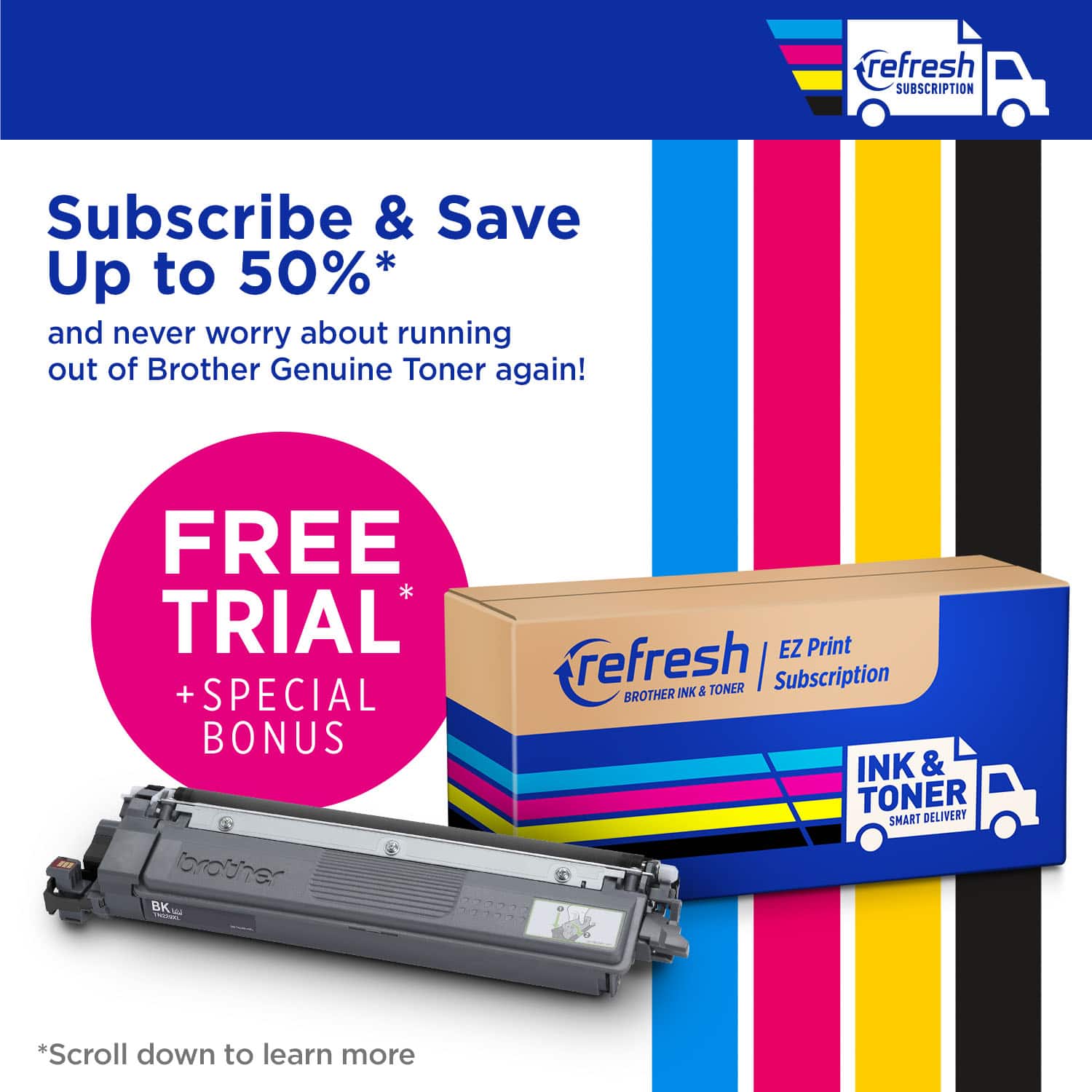 refresh SUBSCRIPTION Subscribe & Save Up to 50%* and never worry about running out of Brother Genuine Toner again! FREE TRIAL + SPECIAL BONUS bbrouher BK - refresh EZ Print INK & TONER I Subscription BROTHER INK & TONER SMART DELIVERY *Scroll down to learn more.