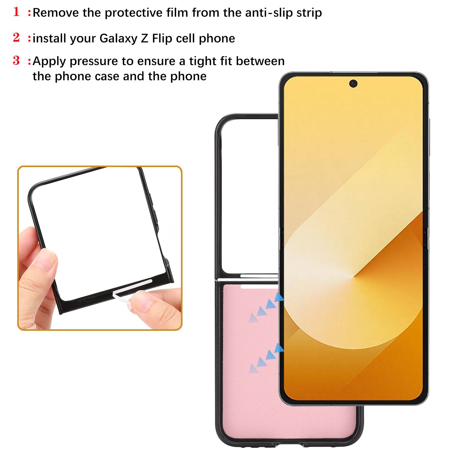 1. Remove the protective film from the anti-slip strip
2. Install your Galaxy Z Flip cell phone
3. Apply pressure to ensure a tight fit between the phone case and the phone