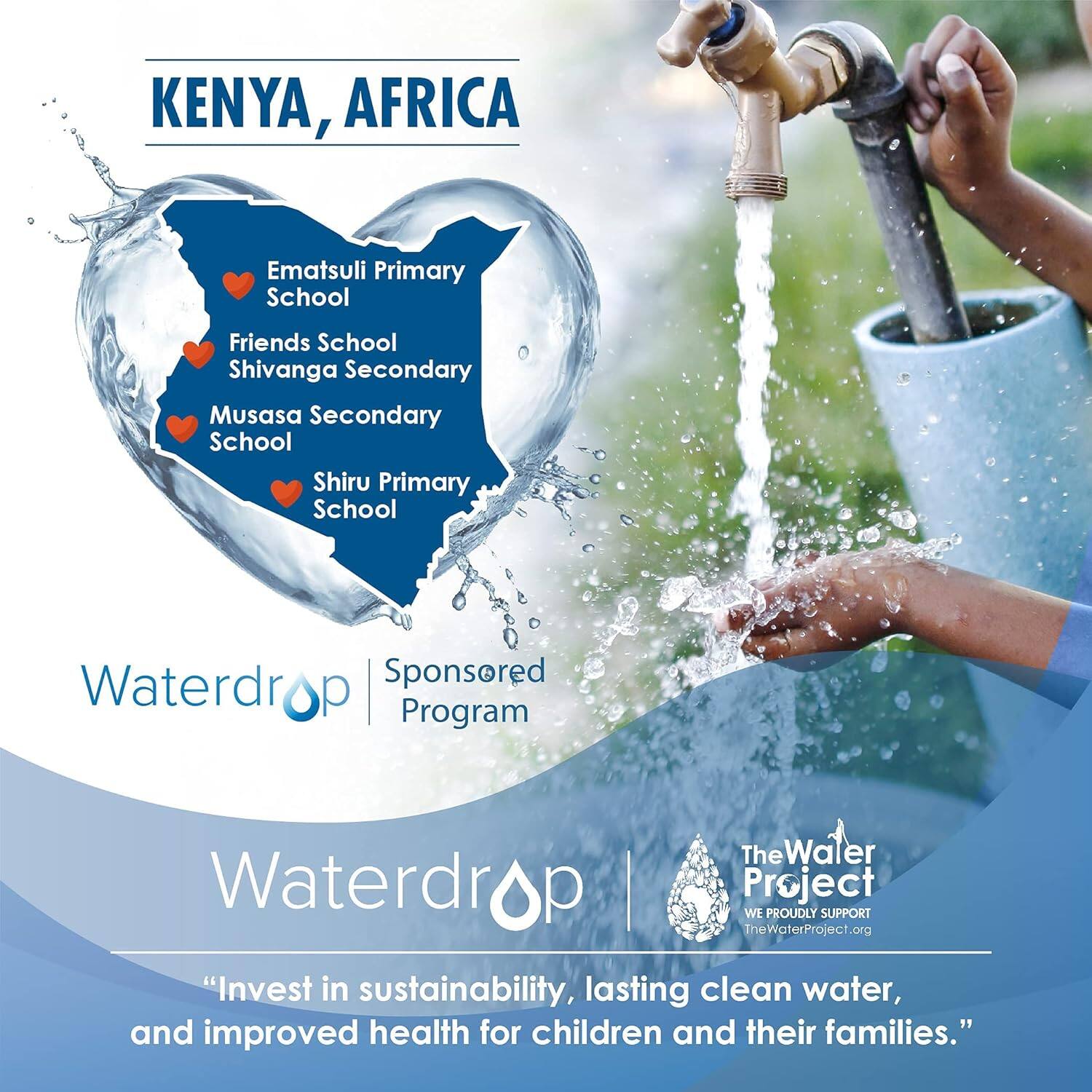 KENYA, AFRICA

Ematsuli Primary School  
Friends School  
Shivanga Secondary  
Musasa Secondary School  
Shiru Primary School  

Waterdrop Sponsored Program  
The Water Project  
WE PROUDLY SUPPORT TheWaterProject.org  

"**Invest in sustainability, lasting clean water, and improved health for children and their families.**"