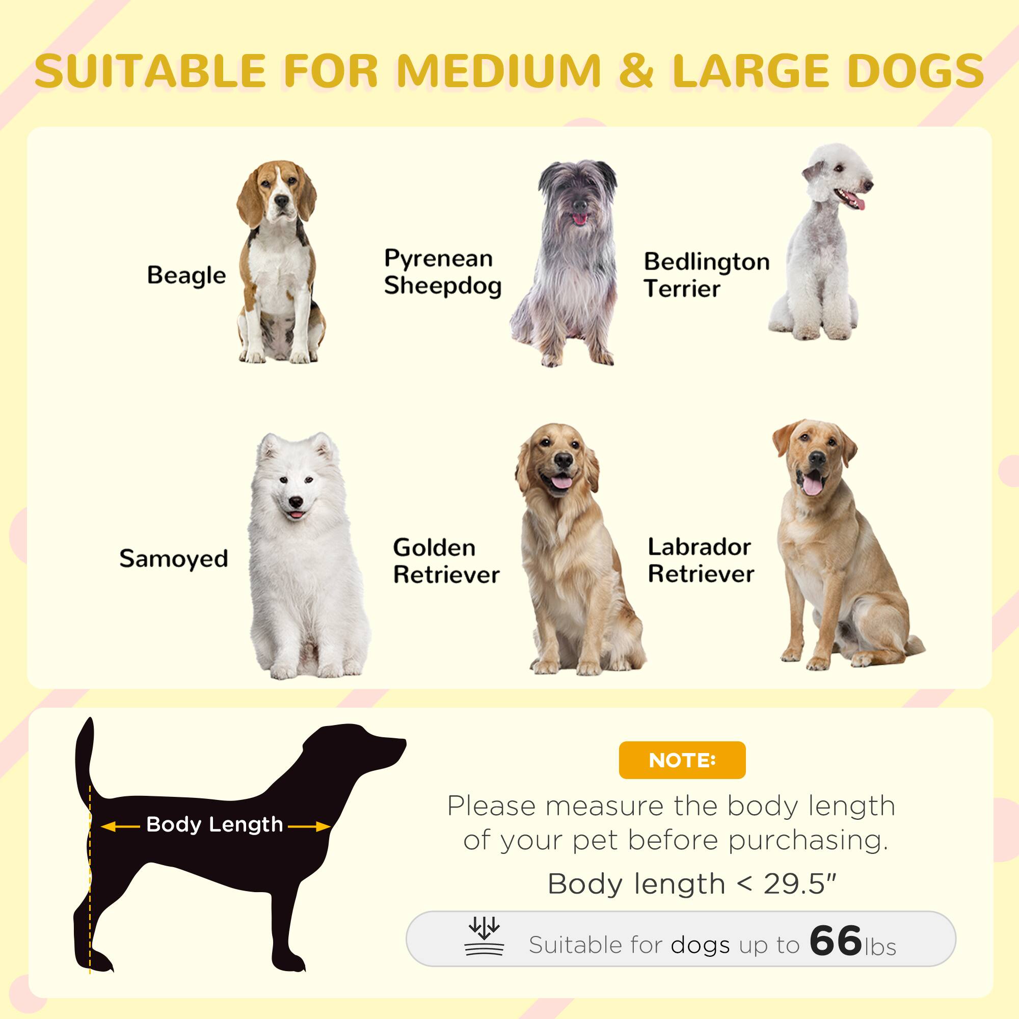 SUITABLE FOR MEDIUM & LARGE DOGS

- Beagle
- Pyrenean Sheepdog
- Bedlington Terrier
- Samoyed
- Golden Retriever
- Labrador Retriever

NOTE:
Please measure the body length of your pet before purchasing.
Body length < 29.5"
Suitable for dogs up to 66 lbs