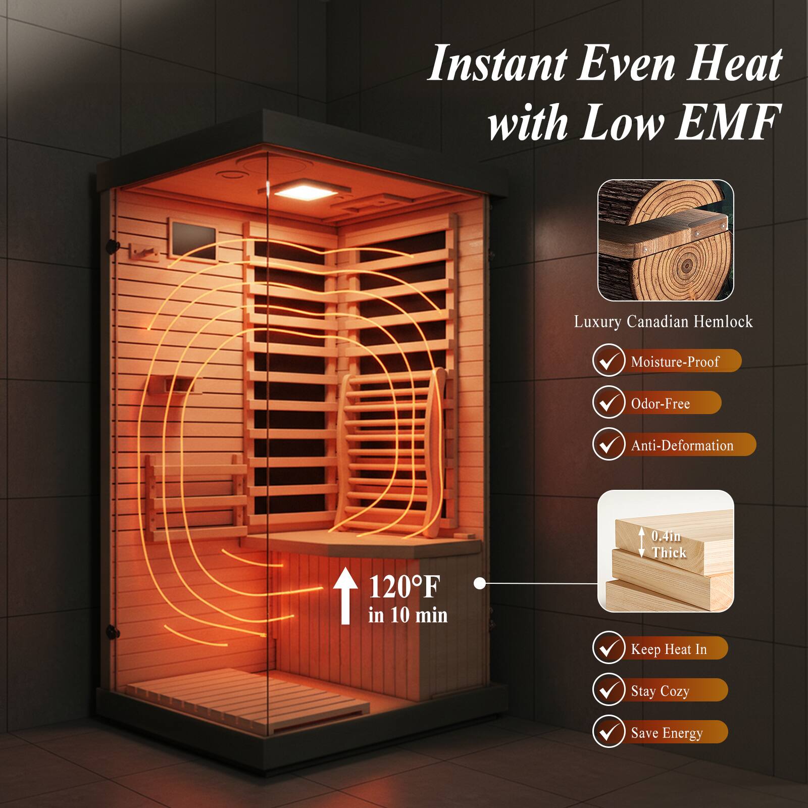 Instant Even Heat with Low EMF  
Luxury Canadian Hemlock  
Moisture-Proof  
Odor-Free  
Anti-Deformation  
120°F in 10 min  
0.4in Thick  
Keep Heat In  
Stay Cozy  
Save Energy