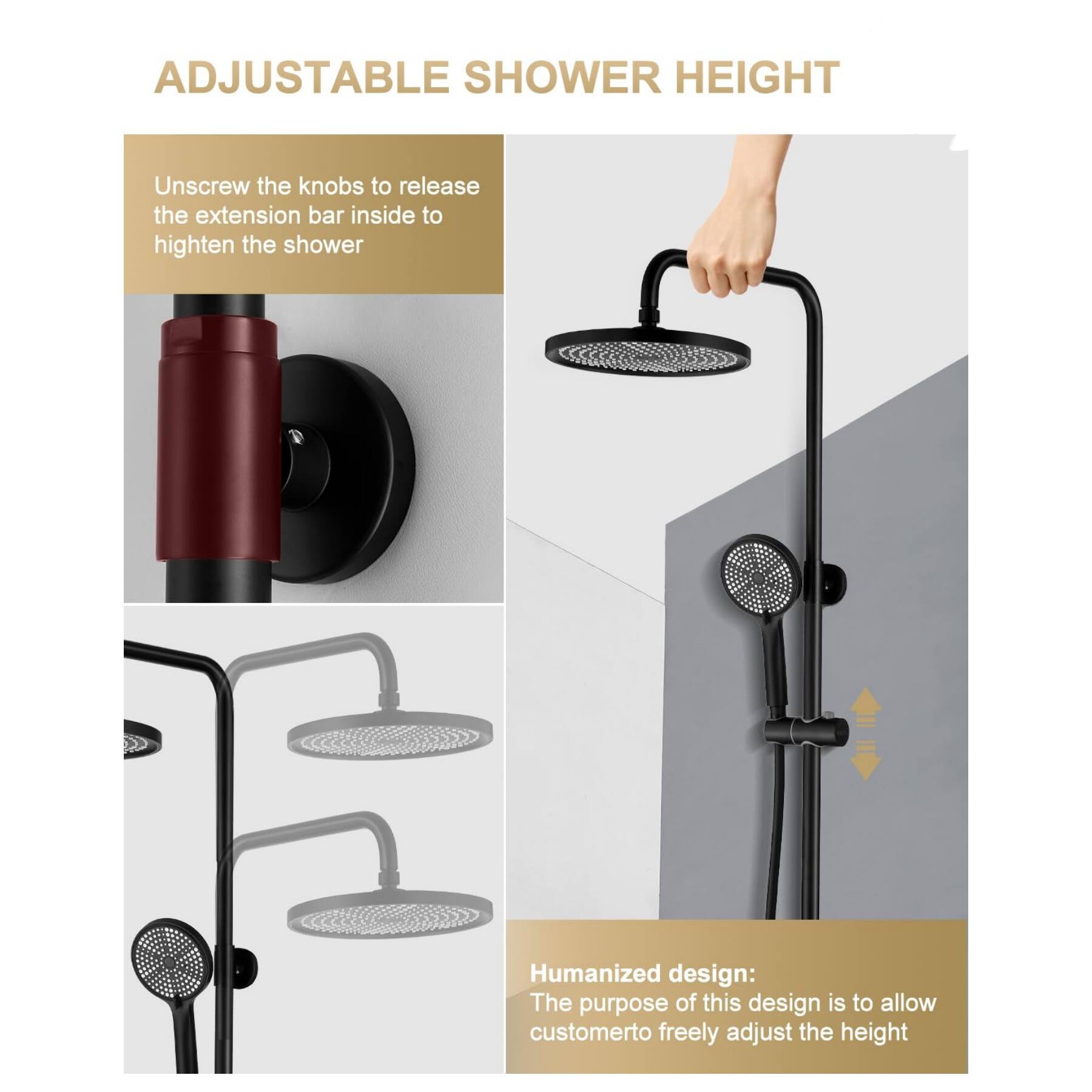 ADJUSTABLE SHOWER HEIGHT

Unscrew the knobs to release the extension bar inside to heighten the shower

Humanized design: The purpose of this design is to allow customer to freely adjust the height
